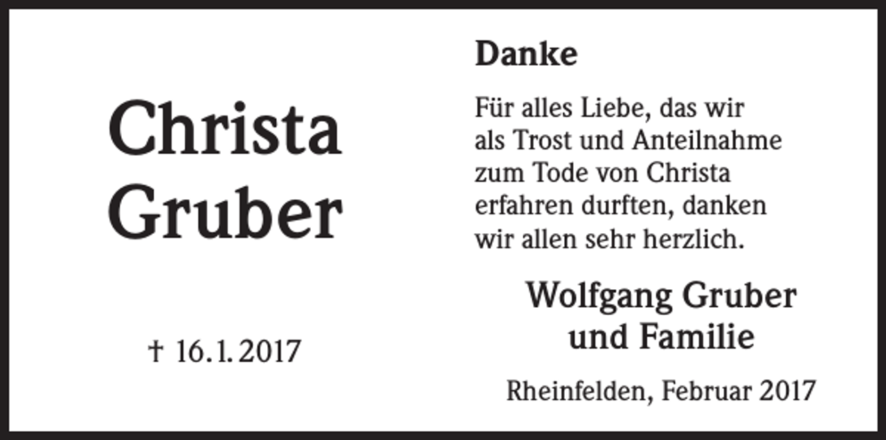 <p>Danke</p><p>Christa<br />Gruber<br />† 16.1. 2017</p><p>Für alles Liebe, das wir<br />als Trost und Anteilnahme<br />zum Tode von Christa<br />erfahren durften, danken<br />wir allen sehr herzlich.</p><p>Wolfgang Gruber<br />und Familie<br />Rheinfelden, Februar 2017</p>