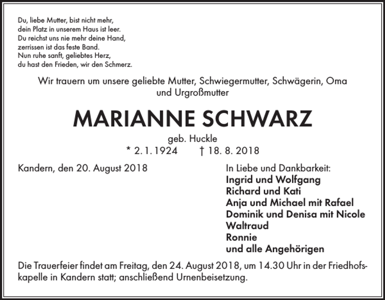 <p>Du, liebe Mutter, bist nicht mehr,<br />dein Platz in unserem Haus ist leer.<br />Du reichst uns nie mehr deine Hand,<br />zerrissen ist das feste Band.<br />Nun ruhe sanft, geliebtes Herz,<br />du hast den Frieden, wir den Schmerz.</p><p>Wir trauern um unsere geliebte Mutter, Schwiegermutter, Schwägerin, Oma<br />und Urgroßmutter</p><p>MARIANNE SCHWARZ<br />geb. Huckle<br />* 2. 1. 1924 † 18. 8. 2018</p><p>Kandern, den 20. August 2018<br />In Liebe und Dankbarkeit:</p><p>Ingrid und Wolfgang</p><p>Richard und Kati</p><p>Anja und Michael mit Rafael</p><p>Dominik und Denisa mit Nicole<br />Waltraud<br />Ronnie</p><p>und alle Angehörigen<br />Die Trauerfeier findet am Freitag, den 24. August 2018, um 14.30 Uhr in der Friedhofs­<br />kapelle in Kandern statt; anschließend Urnenbeisetzung.</p>