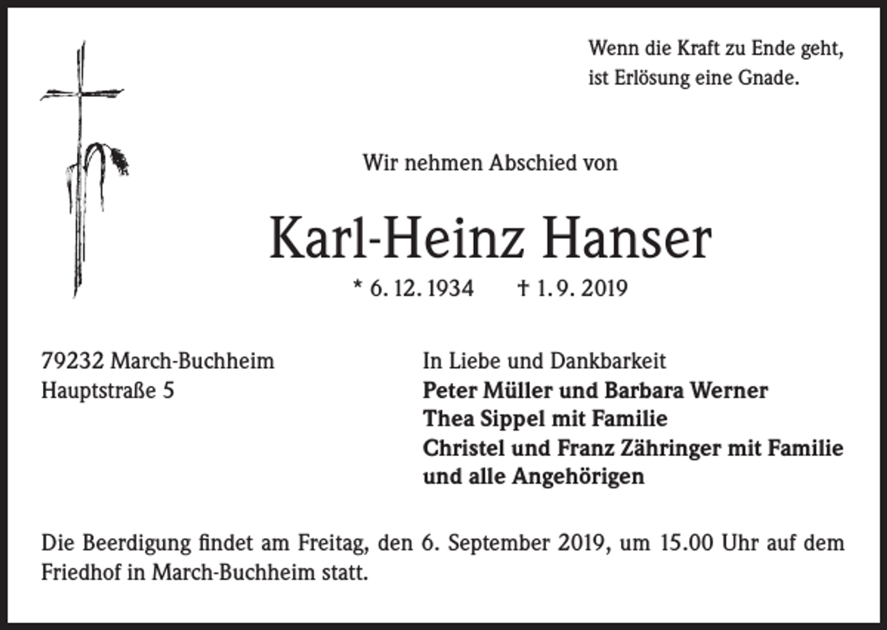 <p>Wenn die Kraft zu Ende geht,<br />ist Erlösung eine Gnade.</p><p>Wir nehmen Abschied von</p><p>Karl-Heinz Hanser<br />* 6. 12. 1934<br />79232 March-Buchheim<br />Hauptstraße 5</p><p>† 1. 9. 2019</p><p>In Liebe und Dankbarkeit<br />Peter Müller und Barbara Werner<br />Thea Sippel mit Familie<br />Christel und Franz Zähringer mit Familie<br />und alle Angehörigen</p><p>Die Beerdigung findet am Freitag, den 6. September 2019, um 15.00 Uhr auf dem<br />Friedhof in March-Buchheim statt.</p>