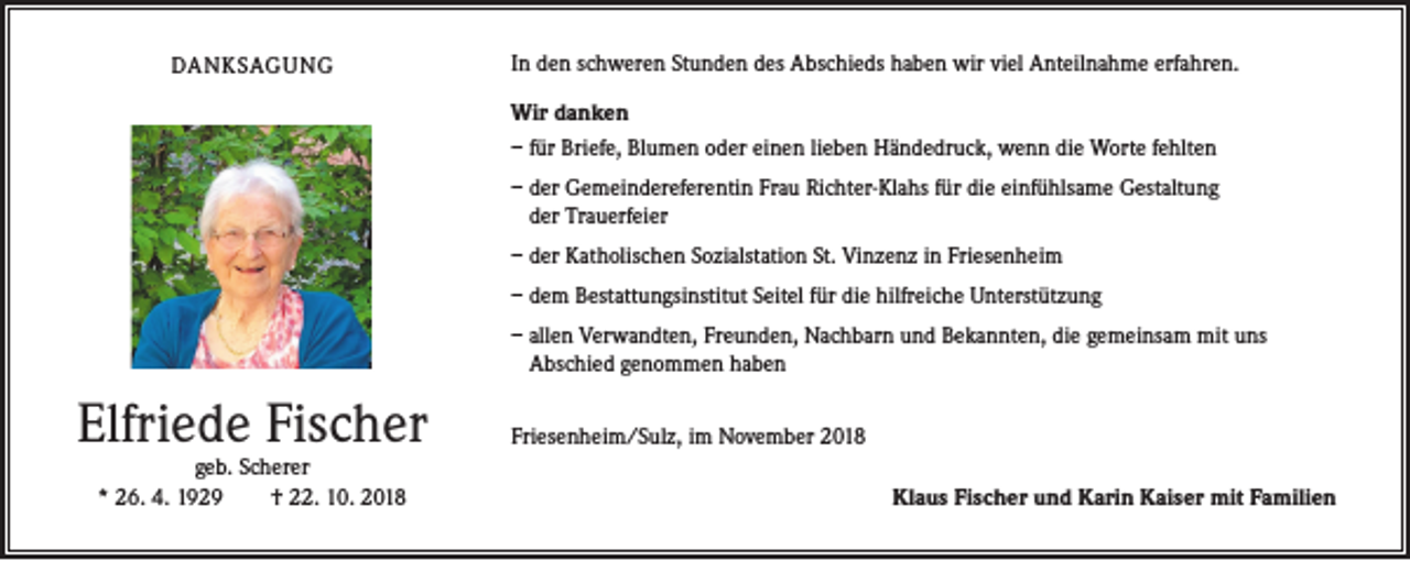 <p>DANKSAGUNG</p><p>In den schweren Stunden des Abschieds haben wir viel Anteilnahme erfahren.<br />Wir danken<br />– für Briefe, Blumen oder einen lieben Händedruck, wenn die Worte fehlten<br />– der Gemeindereferentin Frau Richter-Klahs für die einfühlsame Gestaltung<br />der Trauerfeier<br />– der Katholischen Sozialstation St. Vinzenz in Friesenheim<br />– dem Bestattungsinstitut Seitel für die hilfreiche Unterstützung<br />– allen Verwandten, Freunden, Nachbarn und Bekannten, die gemeinsam mit uns<br />Abschied genommen haben</p><p>Elfriede Fischer<br />geb. Scherer<br />* 26. 4. 1929<br />† 22. 10. 2018</p><p>Friesenheim/Sulz, im November 2018</p><p>Klaus Fischer und Karin Kaiser mit Familien</p>
