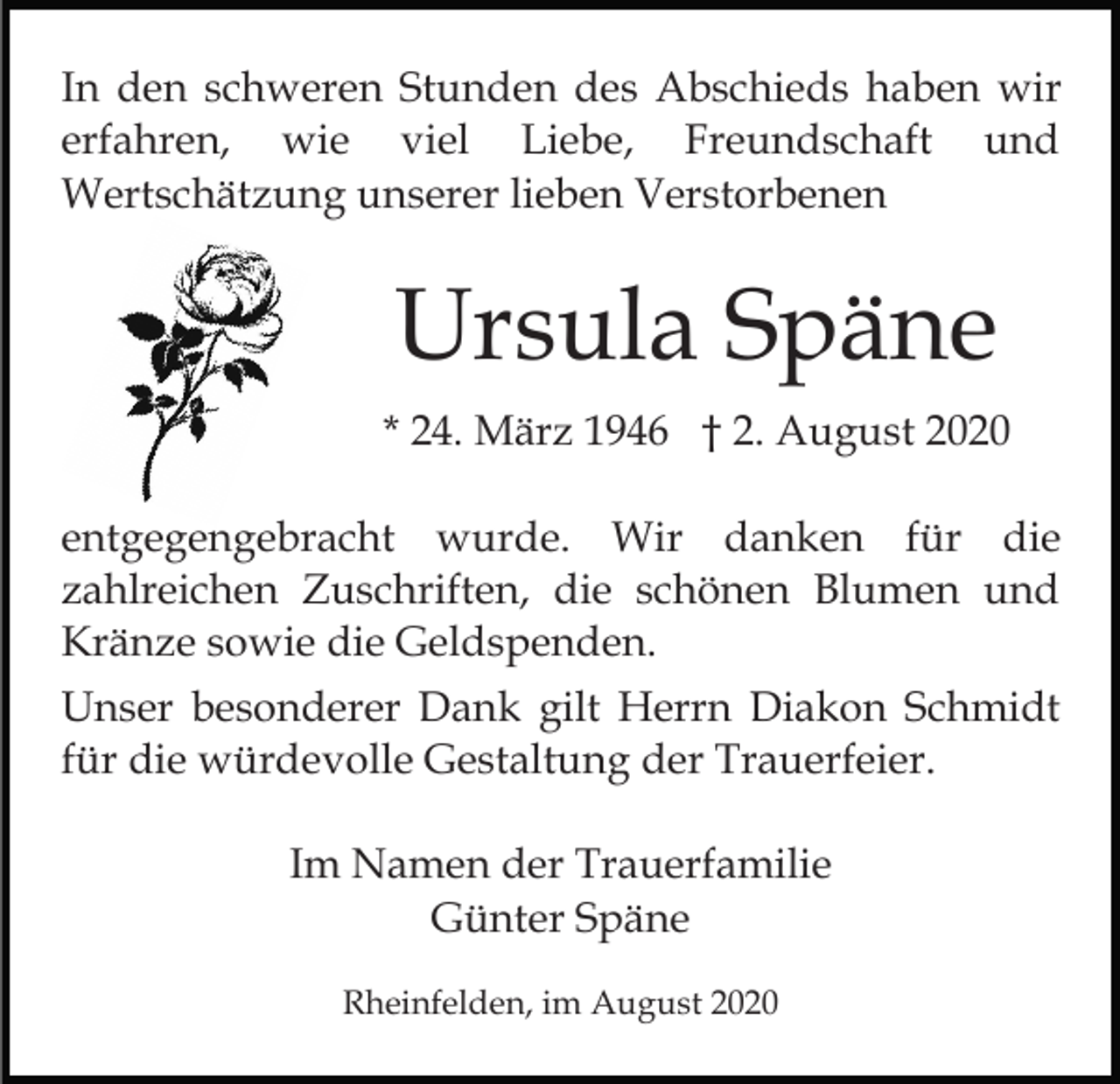 <p>In den schweren Stunden des Abschieds haben wir<br />erfahren, wie viel Liebe, Freundschaft und<br />Wertschätzung unserer lieben Verstorbenen</p><p>Ursula Späne<br />* 24. März 1946 † 2. August 2020<br />entgegengebracht wurde. Wir danken für die<br />zahlreichen Zuschriften, die schönen Blumen und<br />Kränze sowie die Geldspenden.<br />Unser besonderer Dank gilt Herrn Diakon Schmidt<br />für die würdevolle Gestaltung der Trauerfeier.<br />Im Namen der Trauerfamilie<br />Günter Späne<br />Rheinfelden, im August 2020</p>