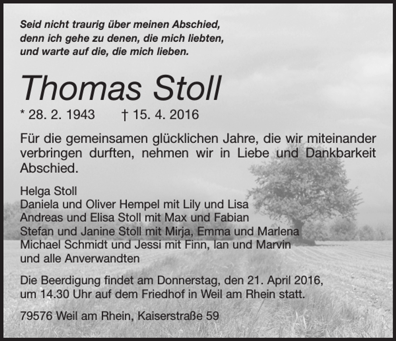<p>Seid nicht traurig über meinen Abschied,<br />denn ich gehe zu denen, die mich liebten,<br />und warte auf die, die mich lieben.</p><p>Thomas Stoll<br />* 28. 2. 1943 † 15. 4. 2016</p><p>Für die gemeinsamen glücklichen Jahre, die wir miteinander<br />verbringen durften, nehmen wir in Liebe und Dankbarkeit<br />Abschied.<br />Helga Stoll<br />Daniela und Oliver Hempel mit Lily und Lisa<br />Andreas und Elisa Stoll mit Max und Fabian<br />Stefan und Janine Stoll mit Mirja, Emma und Marlena<br />Michael Schmidt und Jessi mit Finn, lan und Marvin<br />und alle Anverwandten<br />Die Beerdigung findet am Donnerstag, den 21. April 2016,<br />um 14.30 Uhr auf dem Friedhof in Weil am Rhein statt.<br />79576 Weil am Rhein, Kaiserstraße 59</p>