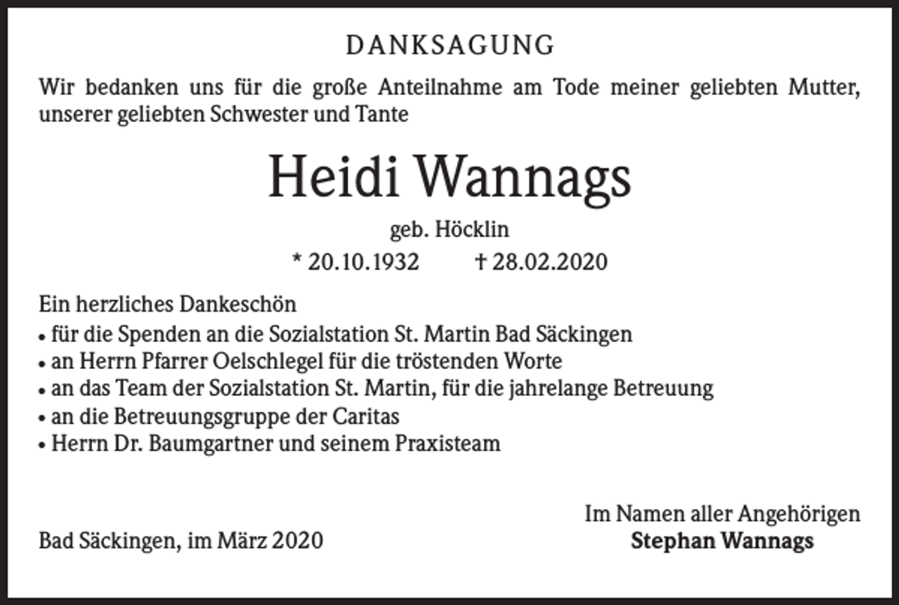 <p>D ANK S AG UNG<br />Wir bedanken uns für die große Anteilnahme am Tode meiner geliebten Mutter,<br />unserer geliebten Schwester und Tante</p><p>Heidi Wannags<br />geb. Höcklin<br />* 20.10.1932<br />† 28.02.2020<br />Ein herzliches Dankeschön<br />für die Spenden an die Sozialstation St. Martin Bad Säckingen<br />an Herrn Pfarrer Oelschlegel für die tröstenden Worte<br />an das Team der Sozialstation St. Martin, für die jahrelange Betreuung<br />an die Betreuungsgruppe der Caritas<br />Herrn Dr. Baumgartner und seinem Praxisteam<br />●<br />●<br />●<br />●<br />●</p><p>Bad Säckingen, im März 2020</p><p>Im Namen aller Angehörigen<br />Stephan Wannags</p>