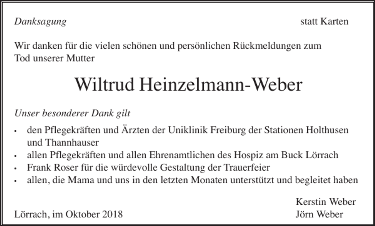 <p>statt Karten</p><p>Danksagung</p><p>Wir danken für die vielen schönen und persönlichen Rückmeldungen um<br />Tod unserer Mutter</p><p>Wiltrud Hein elmann-Weber<br />Unser besonderer Dank gilt<br />•</p><p>•<br />•<br />•</p><p>den Pflegekräften und Är ten der Uniklinik Freiburg der Stationen Holthusen<br />und Thannhauser<br />allen Pflegekräften und allen Ehrenamtlichen des Hospi am Buck Lörrach<br />Frank Roser für die würdevolle Gestaltung der Trauerfeier<br />allen, die Mama und uns in den let ten Monaten unterstüt t und begleitet haben</p><p>Lörrach, im Oktober 2018</p><p>Kerstin Weber<br />Jörn Weber</p>
