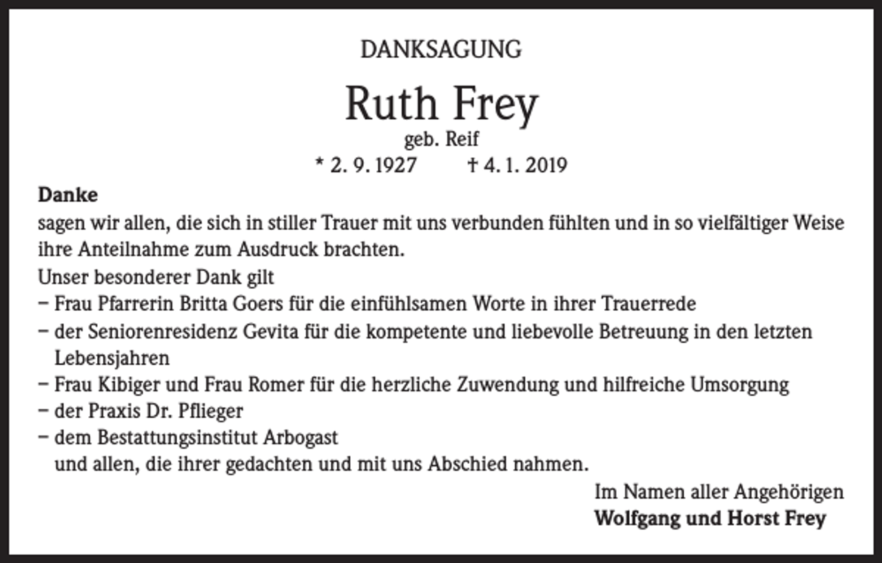 <p>DANKSAGUNG</p><p>Ruth Frey</p><p>geb. Reif<br />* 2. 9. 1927<br />† 4. 1. 2019<br />Danke<br />sagen wir allen, die sich in stiller Trauer mit uns verbunden fühlten und in so vielfältiger Weise<br />ihre Anteilnahme zum Ausdruck brachten.<br />Unser besonderer Dank gilt<br />– Frau Pfarrerin Britta Goers für die einfühlsamen Worte in ihrer Trauerrede<br />– der Seniorenresidenz Gevita für die kompetente und liebevolle Betreuung in den letzten<br />Lebensjahren<br />– Frau Kibiger und Frau Romer für die herzliche Zuwendung und hilfreiche Umsorgung<br />– der Praxis Dr. Pflieger<br />– dem Bestattungsinstitut Arbogast<br />und allen, die ihrer gedachten und mit uns Abschied nahmen.<br />Im Namen aller Angehörigen<br />Wolfgang und Horst Frey</p>