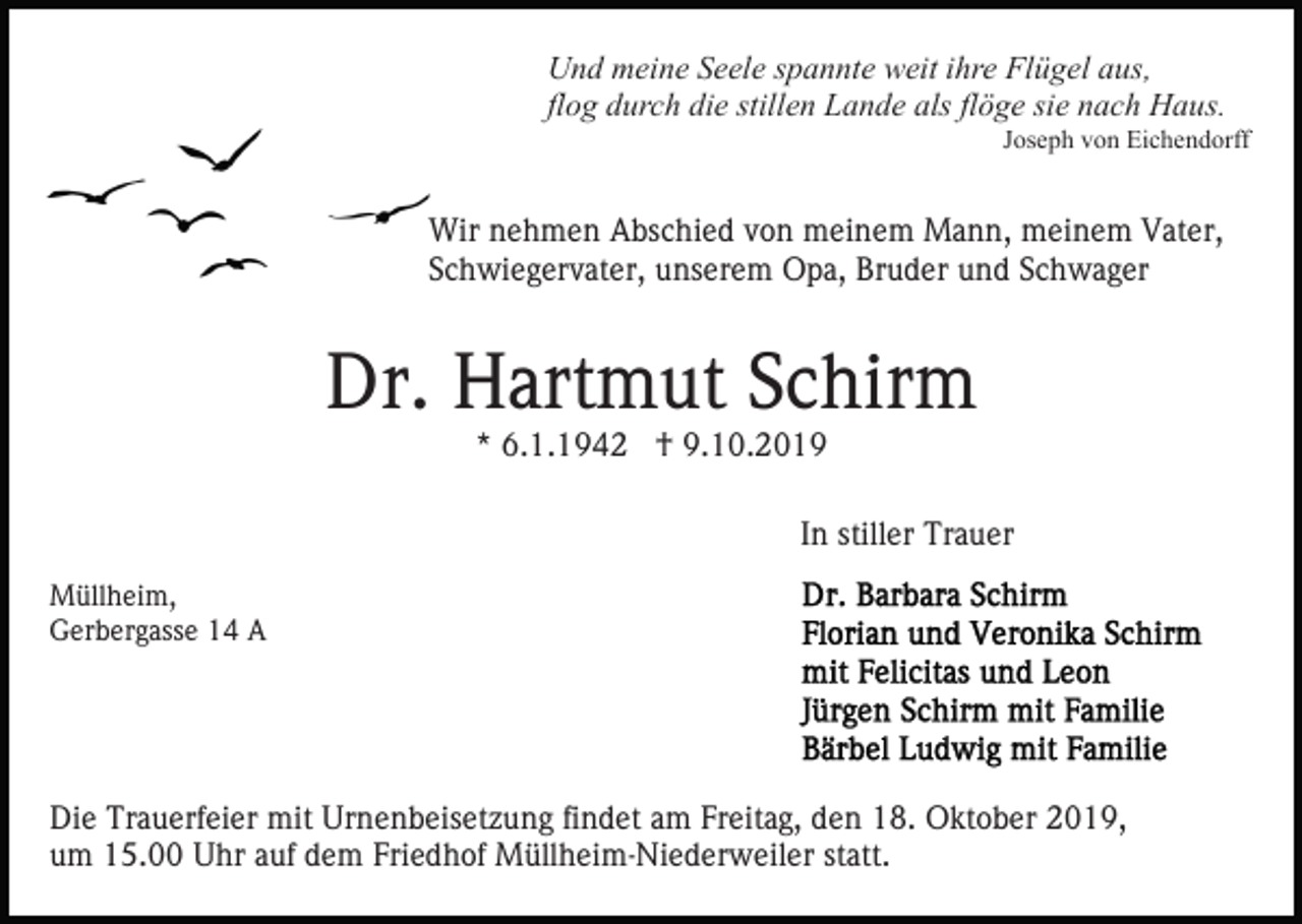 <p>Und meine Seele spannte weit ihre Flügel aus,<br />flog durch die stillen Lande als flöge sie nach Haus.<br />Joseph von Eichendorff</p><p>Wir nehmen Abschied von meinem Mann, meinem Vater,<br />Schwiegervater, unserem Opa, Bruder und Schwager</p><p>Dr. Hartmut Schirm<br />* 6.1.1942 † 9.10.2019</p><p>In stiller Trauer<br />Müllheim,<br />Gerbergasse 14 A</p><p>Die Trauerfeier mit Urnenbeisetzung findet am Freitag, den 18. Oktober 2019,<br />um 15.00 Uhr auf dem Friedhof Müllheim-Niederweiler statt.</p>