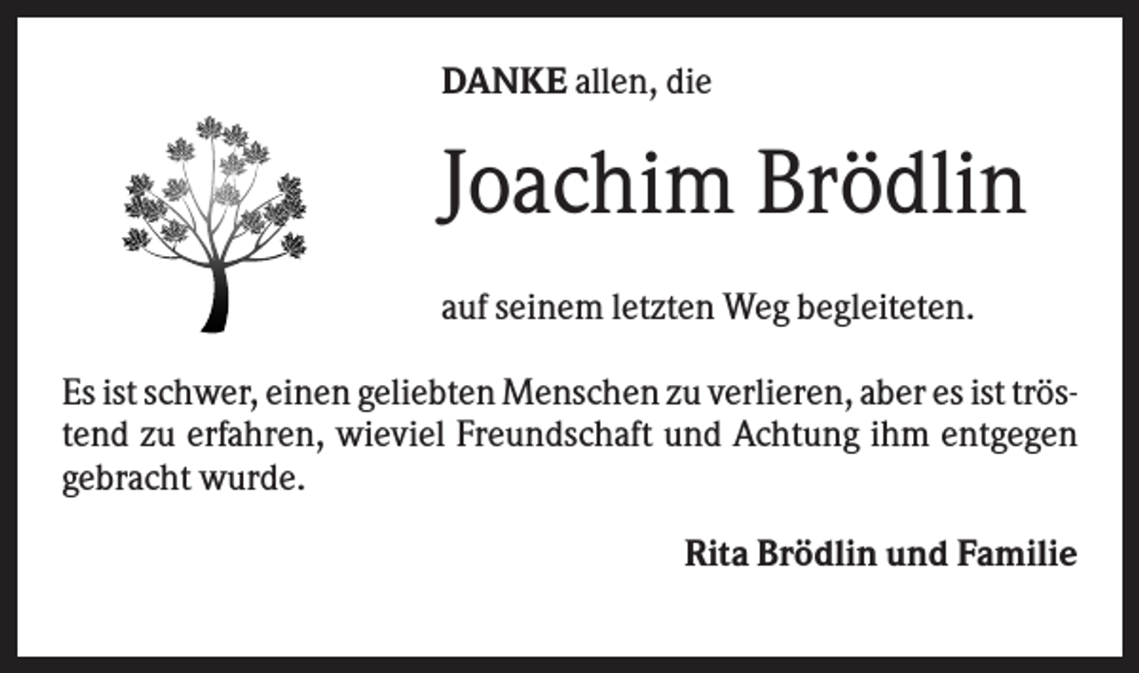 <p>DANKE allen, die</p><p>Joachim Brödlin<br />auf seinem letzten Weg begleiteten.<br />Es ist schwer, einen geliebten Menschen zu verlieren, aber es ist tröstend zu erfahren, wieviel Freundschaft und Achtung ihm entgegen<br />gebracht wurde.<br />Rita Brödlin und Familie</p>