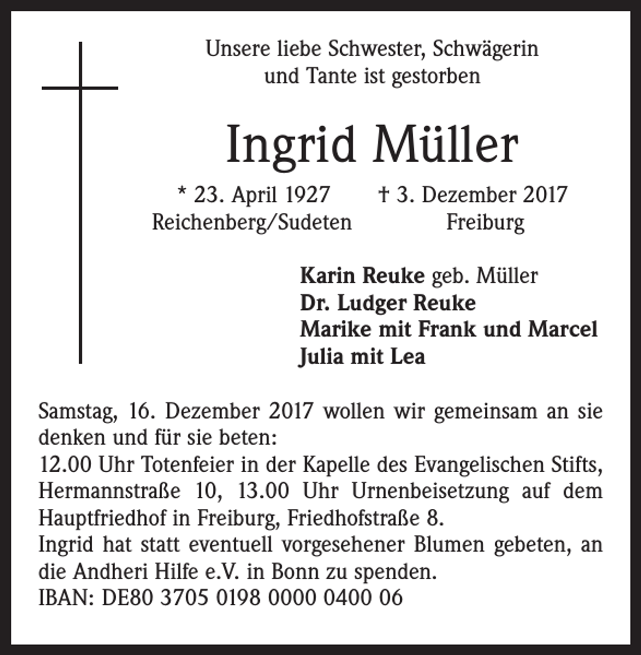 <p>Unsere liebe Schwester, Schwägerin<br />und Tante ist gestorben</p><p>Ingrid Müller<br />* 23. April 1927 † 3. Dezember 2017<br />Reichenberg/Sudeten Freiburg<br />Karin Reuke geb. Müller<br />Dr. Ludger Reuke<br />Marike mit Frank und Marcel<br />Julia mit Lea<br />Samstag, 16. Dezember 2017 wollen wir gemeinsam an sie<br />denken und für sie beten:<br />12.00 Uhr Totenfeier in der Kapelle des Evangelischen Stifts,<br />Hermannstraße 10, 13.00 Uhr Urnenbeisetzung auf dem<br />Hauptfriedhof in Freiburg, Friedhofstraße 8.<br />Ingrid hat statt eventuell vorgesehener Blumen gebeten, an<br />die Andheri Hilfe e.V. in Bonn zu spenden.<br />IBAN: DE80 3705 0198 000406</p>