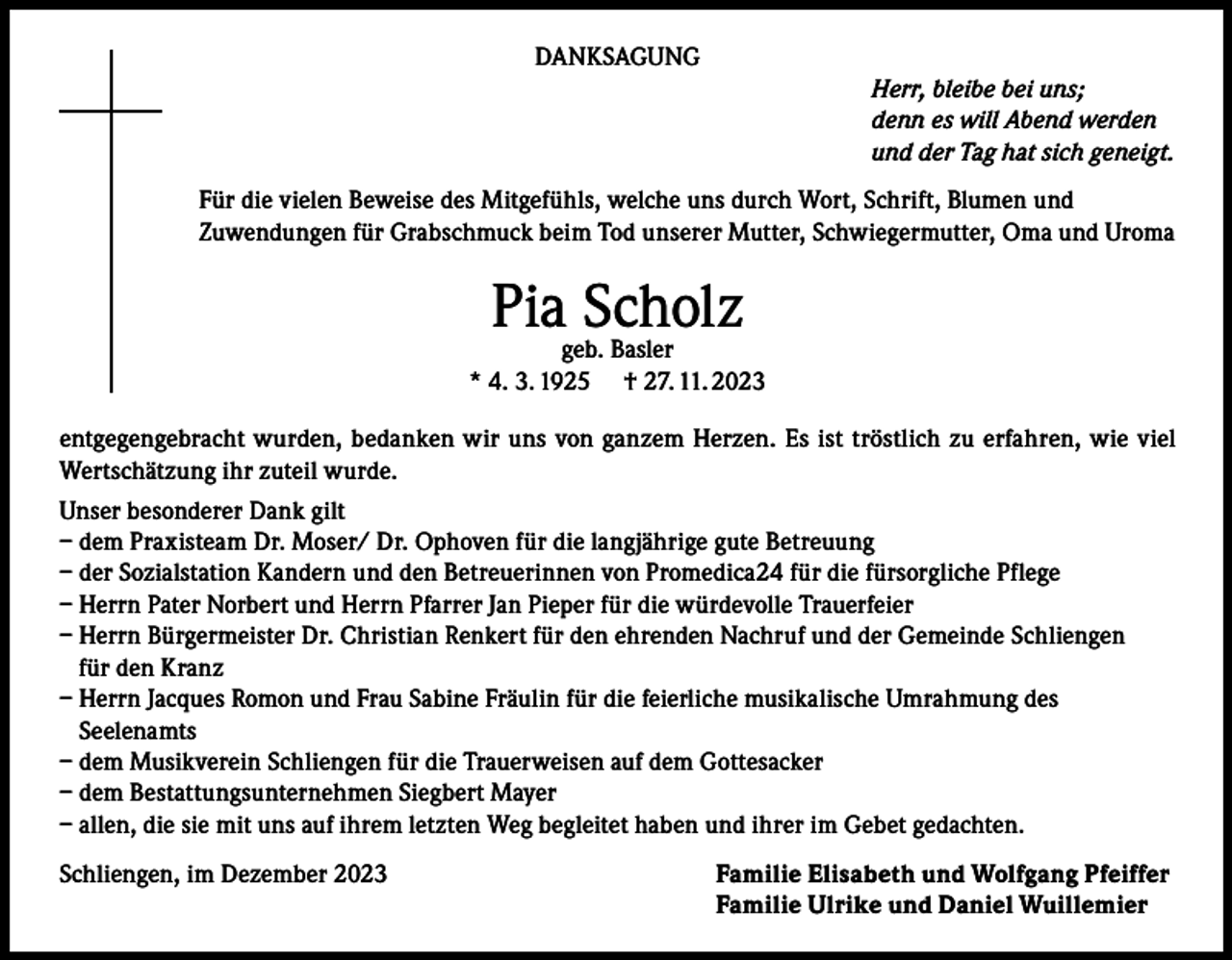 <p>DANKSAGUNG<br />Herr, bleibe bei uns;<br />denn es will Abend werden<br />und der Tag hat sich geneigt.<br />Für die vielen Beweise des Mitgefühls, welche uns durch Wort, Schrift, Blumen und<br />Zuwendungen für Grabschmuck beim Tod unserer Mutter, Schwiegermutter, Oma und Uroma</p><p>Piageb.Scholz<br />Basler<br />* 4. 3. 1925</p><p>† 27. 11. 2023</p><p>entgegengebracht wurden, bedanken wir uns von ganzem Herzen. Es ist tröstlich zu erfahren, wie viel<br />Wertschätzung ihr zuteil wurde.<br />Unser besonderer Dank gilt<br />– dem Praxisteam Dr. Moser/ Dr. Ophoven für die langjährige gute Betreuung<br />– der Sozialstation Kandern und den Betreuerinnen von Promedica24 für die fürsorgliche Pflege<br />– Herrn Pater Norbert und Herrn Pfarrer Jan Pieper für die würdevolle Trauerfeier<br />– Herrn Bürgermeister Dr. Christian Renkert für den ehrenden Nachruf und der Gemeinde Schliengen<br />für den Kranz<br />– Herrn Jacques Romon und Frau Sabine Fräulin für die feierliche musikalische Umrahmung des<br />Seelenamts<br />– dem Musikverein Schliengen für die Trauerweisen auf dem Gottesacker<br />– dem Bestattungsunternehmen Siegbert Mayer<br />– allen, die sie mit uns auf ihrem letzten Weg begleitet haben und ihrer im Gebet gedachten.<br />Schliengen, im Dezember 2023</p><p>Familie Elisabeth und Wolfgang Pfeiffer<br />Familie Ulrike und Daniel Wuillemier</p>