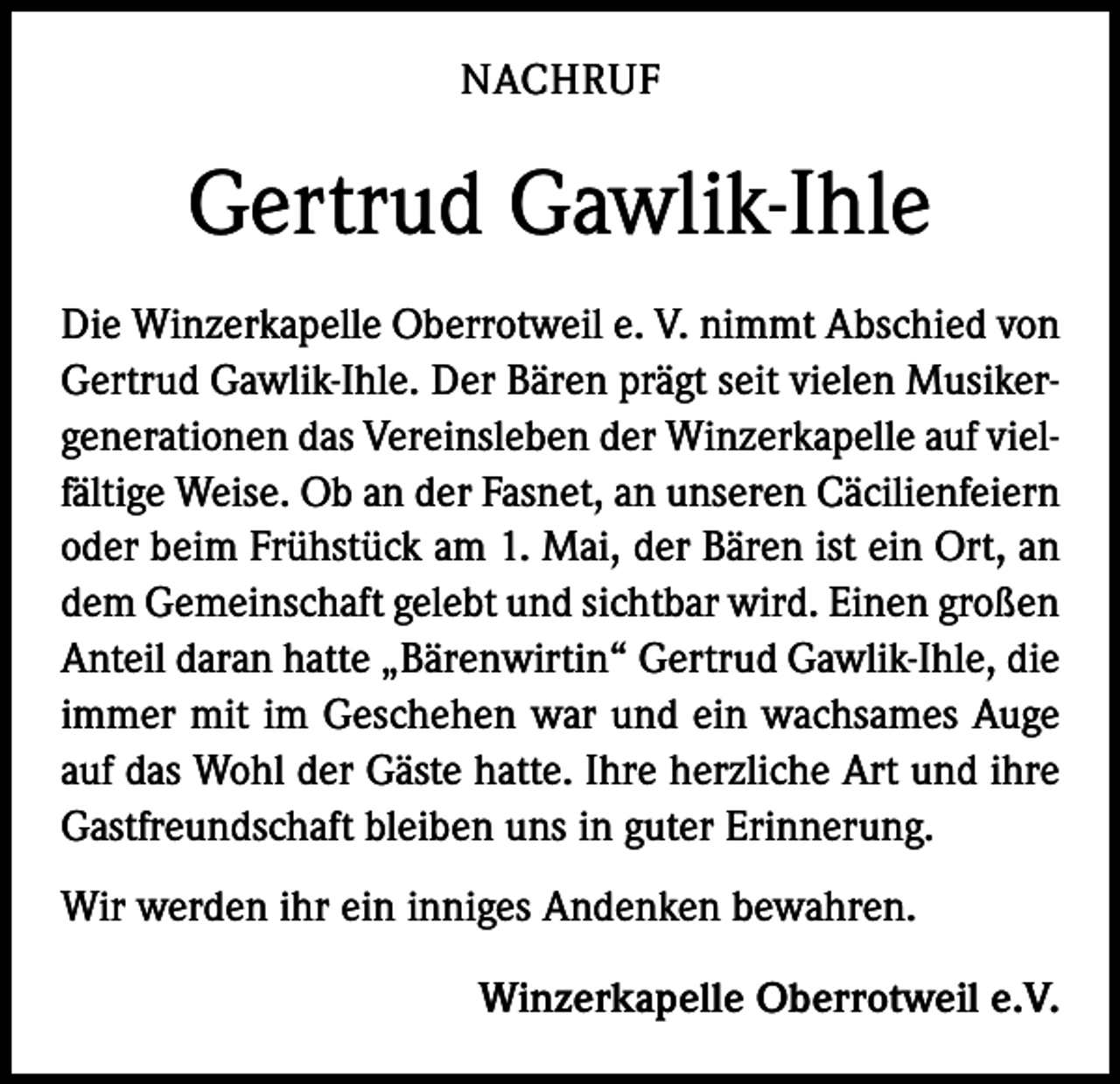 <p>NACHRUF</p><p>Gertrud Gawlik-Ihle<br />Die Winzerkapelle Oberrotweil e. V. nimmt Abschied von<br />Gertrud Gawlik-Ihle. Der Bären prägt seit vielen Musikergenerationen das Vereinsleben der Winzerkapelle auf vielfältige Weise. Ob an der Fasnet, an unseren Cäcilienfeiern<br />oder beim Frühstück am 1. Mai, der Bären ist ein Ort, an<br />dem Gemeinschaft gelebt und sichtbar wird. Einen großen<br />Anteil daran hatte „Bärenwirtin“ Gertrud Gawlik-Ihle, die<br />immer mit im Geschehen war und ein wachsames Auge<br />auf das Wohl der Gäste hatte. Ihre herzliche Art und ihre<br />Gastfreundschaft bleiben uns in guter Erinnerung.<br />Wir werden ihr ein inniges Andenken bewahren.<br />Winzerkapelle Oberrotweil e.V.</p>