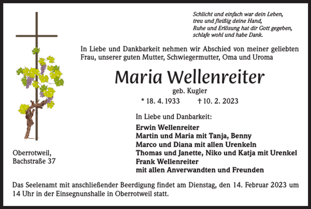 <p>Schlicht und einfach war dein Leben,<br />treu und fleißig deine Hand,<br />Ruhe und Erlösung hat dir Gott gegeben,<br />schlafe wohl und habe Dank.</p><p>In Liebe und Dankbarkeit nehmen wir A<br />­ bschied von meiner geliebten<br />Frau, ­unserer guten Mutter, Schwiegermutter, Oma und Uroma</p><p>Maria Wellenreiter<br />geb. Kugler<br />* 18. 4. 1933<br />† 10. 2. 2023</p><p>Oberrotweil,<br />Bachstraße 37</p><p>In Liebe und Danbarkeit:<br />Erwin Wellenreiter<br />Martin und Maria mit Tanja, Benny<br />Marco und Diana mit allen Urenkeln<br />Thomas und Janette, Niko und Katja mit Urenkel<br />Frank Wellenreiter<br />mit allen A<br />­ nverwandten und Freunden</p><p>Das Seelenamt mit anschließender Beerdigung findet am Dienstag, den 14. Februar 2023 um<br />14 Uhr in der Einsegnunshalle in Oberrotweil statt.</p>