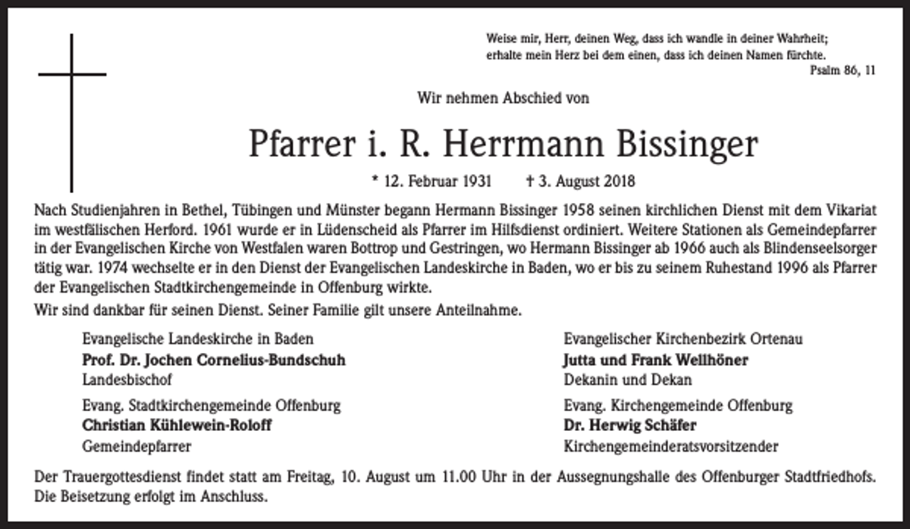 <p>Weise mir, Herr, deinen Weg, dass ich wandle in deiner Wahrheit;<br />erhalte mein Herz bei dem einen, dass ich deinen Namen fürchte.</p><p>Psalm 86, 11</p><p>Wir nehmen Abschied von</p><p>Pfarrer i. R. Herrmann Bissinger<br />* 12. Februar 1931 † 3. August 2018<br />Nach Studienjahren in Bethel, Tübingen und Münster begann Hermann Bissinger 1958 seinen kirchlichen Dienst mit dem Vikariat<br />im westfälischen Herford. 1961 wurde er in Lüdenscheid als Pfarrer im Hilfsdienst ordiniert. Weitere ­Stationen als Gemeindepfarrer<br />in der Evangelischen Kirche von Westfalen waren Bottrop und Gestringen, wo Hermann Bissinger ab 1966 auch als Blindenseelsorger<br />tätig war. 1974 wechselte er in den Dienst der Evangelischen Landeskirche in Baden, wo er bis zu seinem Ruhestand 1996 als Pfarrer<br />der Evangelischen Stadtkirchengemeinde in Offenburg wirkte.<br />Wir sind dankbar für seinen Dienst. Seiner Familie gilt unsere Anteilnahme.<br />Evangelische Landeskirche in Baden<br />Prof. Dr. Jochen Cornelius-Bundschuh<br />Landesbischof<br />Evang. Stadtkirchengemeinde Offenburg<br />Christian Kühlewein-Roloff<br />Gemeindepfarrer</p><p>Evangelischer Kirchenbezirk Ortenau<br />Jutta und Frank Wellhöner<br />Dekanin und Dekan<br />Evang. Kirchengemeinde Offenburg<br />Dr. Herwig Schäfer<br />Kirchengemeinderatsvorsitzender</p><p>Der Trauergottesdienst findet statt am Freitag, 10. August um 11.00 Uhr in der Aussegnungshalle des Offenburger Stadtfriedhofs.<br />Die Beisetzung erfolgt im Anschluss.</p>