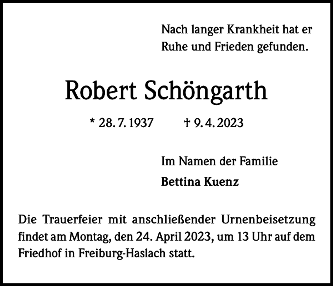 <p>Nach langer Krankheit hat er<br />Ruhe und Frieden gefunden.</p><p>Robert Schöngarth<br />* 28. 7. 1937 † 9. 4. 2023<br />Im Namen der Familie<br />Bettina Kuenz<br />Die Trauerfeier mit anschließender Urnenbeisetzung<br />findet am Montag, den 24. April 2023, um 13 Uhr auf dem<br />Friedhof in Freiburg-Haslach statt.</p>