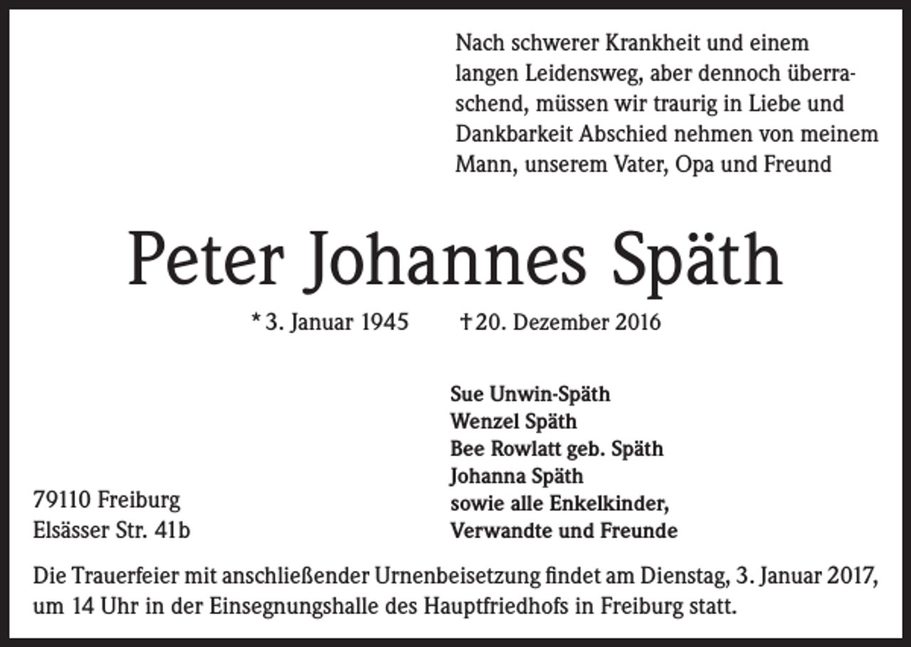 <p>Nach schwerer Krankheit und einem<br />langen Leidensweg, aber dennoch überraschend, müssen wir traurig in Liebe und<br />Dankbarkeit Abschied nehmen von meinem<br />Mann, unserem Vater, Opa und Freund</p><p>Peter Johannes Späth<br />* 3. Januar 1945</p><p>79110 Freiburg<br />Elsässer Str. 41b</p><p>† 20. Dezember 2016<br />Sue Unwin-Späth<br />Wenzel Späth<br />Bee Rowlatt geb. Späth<br />Johanna Späth<br />sowie alle Enkelkinder,<br />Verwandte und Freunde</p><p>Die Trauerfeier mit anschließender Urnenbeisetzung findet am Dienstag, 3. Januar 2017,<br />um 14 Uhr in der Einsegnungshalle des Hauptfriedhofs in Freiburg statt.</p>