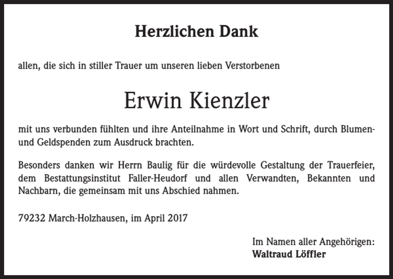 <p>Herzlichen Dank<br />allen, die sich in stiller Trauer um unseren lieben Verstorbenen</p><p>Erwin Kienzler<br />mit uns verbunden fühlten und ihre Anteilnahme in Wort und Schrift, durch Blumenund Geldspenden zum Ausdruck brachten.<br />Besonders danken wir Herrn Baulig für die würdevolle Gestaltung der Trauerfeier,<br />dem Bestattungsinstitut Faller-Heudorf und allen Verwandten, Bekannten und­<br />Nachbarn, die gemeinsam mit uns Abschied nahmen.<br />79232 March-Holzhausen, im April 2017</p><p>Im Namen aller Angehörigen:<br />Waltraud Löffler</p>