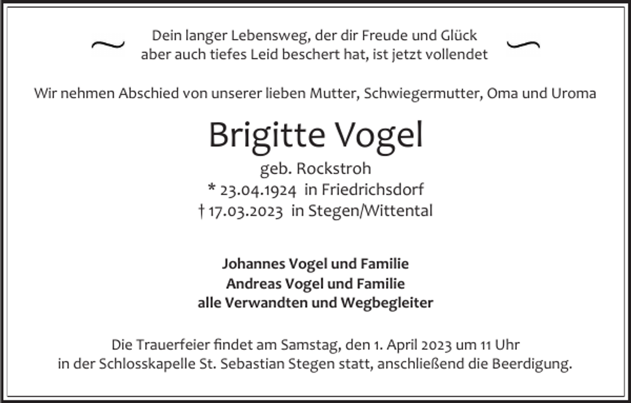<p>Dein langer Lebensweg, der dir Freude und Glück<br />aber auch tiefes Leid beschert hat, ist jetzt vollendet</p><p>Wir nehmen Abschied von unserer lieben Mutter, Schwiegermutter, Oma und Uroma</p><p>Brigitte Vogel<br />geb. Rockstroh<br />* 23.04.1924 in Friedrichsdorf<br />† 17.03.2023 in Stegen/Wittental<br />Johannes Vogel und Familie<br />Andreas Vogel und Familie<br />alle Verwandten und Wegbegleiter<br />Die Trauerfeier findet am Samstag, den 1. April 2023 um 11 Uhr<br />in der Schlosskapelle St. Sebastian Stegen statt, anschließend die Beerdigung.</p>