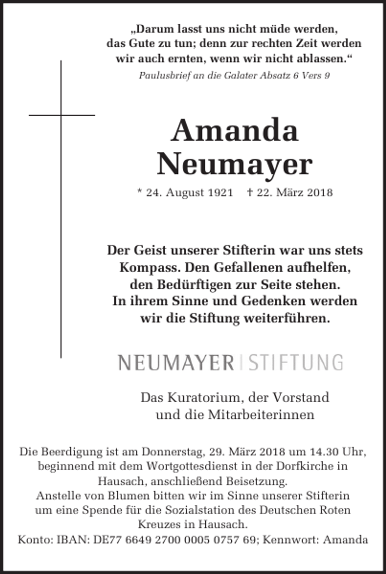 <p>„Darum lasst uns nicht müde werden,<br />das Gute zu tun; denn zur rechten Zeit werden<br />wir auch ernten, wenn wir nicht ablassen.“<br />Paulusbrief an die Galater Absatz 6 Vers 9</p><p>Amanda<br />Neumayer<br />* 24. August 1921</p><p>† 22. März 2018</p><p>Der Geist unserer Stifterin war uns stets<br />Kompass. Den Gefallenen aufhelfen,<br />den Bedürftigen zur Seite stehen.<br />In ihrem Sinne und Gedenken werden<br />wir die Stiftung weiterführen.</p><p>Das Kuratorium, der Vorstand<br />und die Mitarbeiterinnen<br />Die Beerdigung ist am Donnerstag, 29. März 2018 um 14.30 Uhr,<br />beginnend mit dem Wortgottesdienst in der Dorfkirche in<br />Hausach, anschließend Beisetzung.<br />Anstelle von Blumen bitten wir im Sinne unserer Stifterin<br />um eine Spende für die Sozialstation des Deutschen Roten<br />Kreuzes in Hausach.<br />Konto: IBAN: DE77 6649 2705 0757 69; Kennwort: Amanda</p>