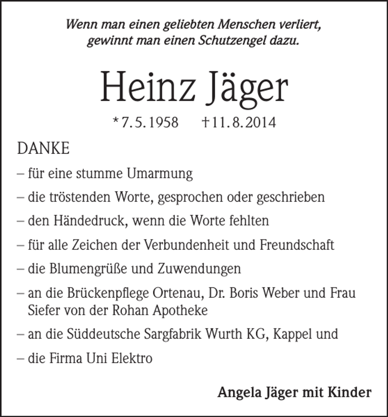 <p>Wenn man einen geliebten Menschen verliert,<br />gewinnt man einen Schutzengel dazu.</p><p>Heinz Jäger<br />* 7. 5. 1958</p><p>† 11. 8. 2014</p><p>DANKE<br />– für eine stumme Umarmung<br />– die tröstenden Worte, gesprochen oder geschrieben<br />– den Händedruck, wenn die Worte fehlten<br />– für alle Zeichen der Verbundenheit und Freundschaft<br />– die Blumengrüße und Zuwendungen<br />– an die Brückenpflege Ortenau, Dr. Boris Weber und Frau<br />Siefer von der Rohan Apotheke<br />– an die Süddeutsche Sargfabrik Wurth KG, Kappel und<br />– die Firma Uni Elektro</p><p>Angela Jäger mit Kinder</p>