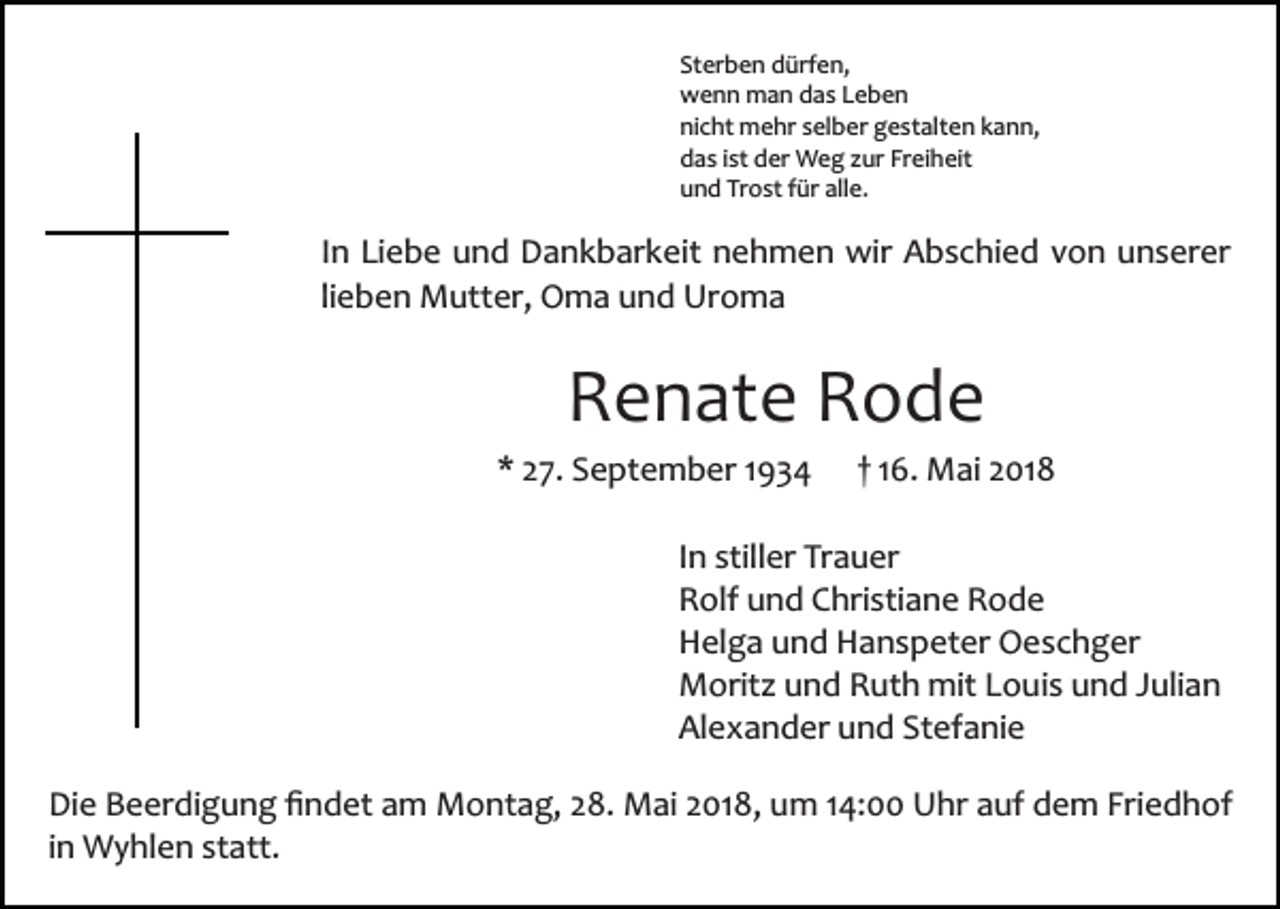 <p>St er b e n dürfen,<br />d ürf e n,<br />Sterben<br />w e n n man<br />m a n ddas<br />a s LLeben<br />eben<br />wenn<br />ni c ht mehr<br />m e hr sselber<br />el b er ggestalten<br />e st al t e n kann,<br />k a n n,<br />nicht<br />d a s i ist<br />st dder<br />er Weg<br />W e g zzur<br />ur Fr<br />ei h eit<br />das<br />Freiheit<br />u n d Tr<br />o st ffür<br />ür all<br />e.<br />und<br />Trost<br />alle.</p><p>IInn Liebe<br />Li e b e und<br />u n d Dankbarkeit<br />D a n k b ar k eit nehmen<br />n e h m e n wir<br />wir Abschied<br />A b s c hi e d von<br />v o n unserer<br />u n s er er<br />lieben<br />li e b e n Mutter,<br />M utt er, Oma<br />O m a und<br />u n d Uroma<br />Ur o m a</p><p>RRenate<br />e n at e RRode<br />ode</p><p>* 227.<br />7. September<br />S e pt e m b er 11<br />*</p><p>1 6. Mai<br />M ai 2018<br />2 01 8<br />†† 16.</p><p>In<br />I n stiller<br />still er Trauer<br />Tr a u er<br />Rolf<br />R olf uund<br />n d CChristiane<br />hri sti a n e RRode<br />ode<br />H el g a uund<br />n d HHanspeter<br />a n s p et er Oeschger<br />O e s c h g er<br />Helga<br />Moritz<br />mitL Louis<br />M orit z uund<br />n d RRuth<br />ut h mit<br />o u i s und<br />u n d Julian<br />J uli a n<br />Alexander<br />Stefanie<br />Al e x a n d er uund<br />n d St<br />ef a ni e<br />Di e BBeerdigung<br />Die<br />e er di g u n g ﬁﬁndet<br />n d et aam<br />m Montag,<br />M o nt a g, 28.<br />2 8. Mai<br />M ai 2018,<br />2 01 8, um<br />um 4:00<br />4: UUhr<br />hr a auf<br />uf ddem<br />e m Fri<br />Friedhof<br />e d h of<br />in<br />i n Wyhlen<br />W y hl e n statt.<br />st att.</p>