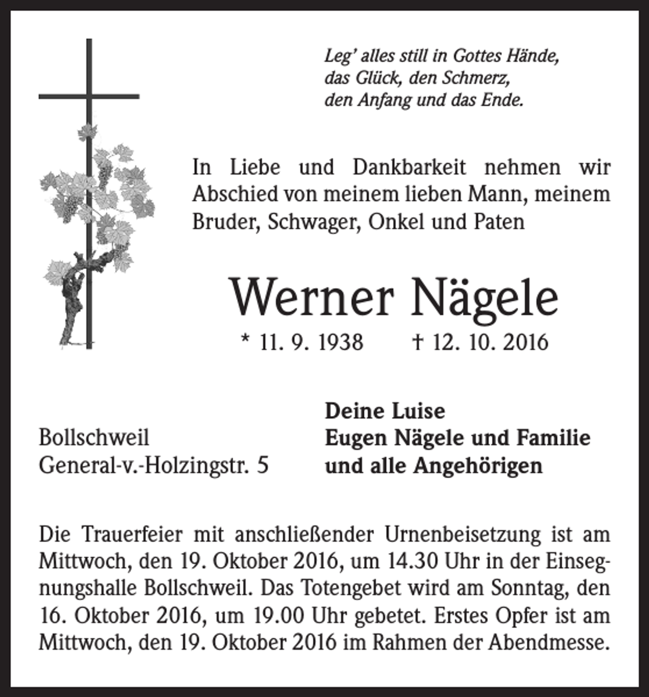 <p>Leg’ alles still in Gottes Hände,<br />das Glück, den Schmerz,<br />den Anfang und das Ende.</p><p>In Liebe und Dankbarkeit nehmen wir<br />Abschied von meinem lieben Mann, meinem<br />Bruder, Schwager, Onkel und Paten</p><p>Werner Nägele<br />* 11. 9. 1938 † 12. 10. 2016</p><p>Bollschweil<br />General-v.-Holzingstr. 5</p><p>Deine Luise<br />Eugen Nägele und Familie<br />und alle Angehörigen</p><p>Die Trauerfeier mit anschließender Urnenbeisetzung ist am<br />Mittwoch, den 19. Oktober 2016, um 14.30 Uhr in der Einsegnungshalle Bollschweil. Das Totengebet wird am Sonntag, den<br />16. Oktober 2016, um 19.00 Uhr gebetet. Erstes Opfer ist am<br />Mittwoch, den 19. Oktober 2016 im Rahmen der Abendmesse.</p>