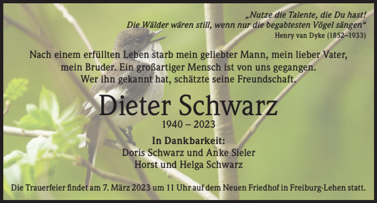<p>„Nutze die Talente, die Du hast!<br />Die Wälder wären still, wenn nur die begabtesten Vögel sängen“<br />Henry van Dyke (1852–1933)</p><p>Nach einem erfüllten Leben starb mein geliebter Mann, mein lieber Vater,<br />mein Bruder. Ein großartiger Mensch ist von uns gegangen.<br />Wer ihn gekannt hat, schätzte seine Freundschaft.</p><p>Dieter Schwarz<br />1940 – 2023</p><p>In Dankbarkeit:<br />Doris Schwarz und Anke Sieler<br />Horst und Helga Schwarz<br />Die Trauerfeier findet am 7. März 2023 um 11 Uhr auf dem Neuen Friedhof in Freiburg-Lehen statt.</p>