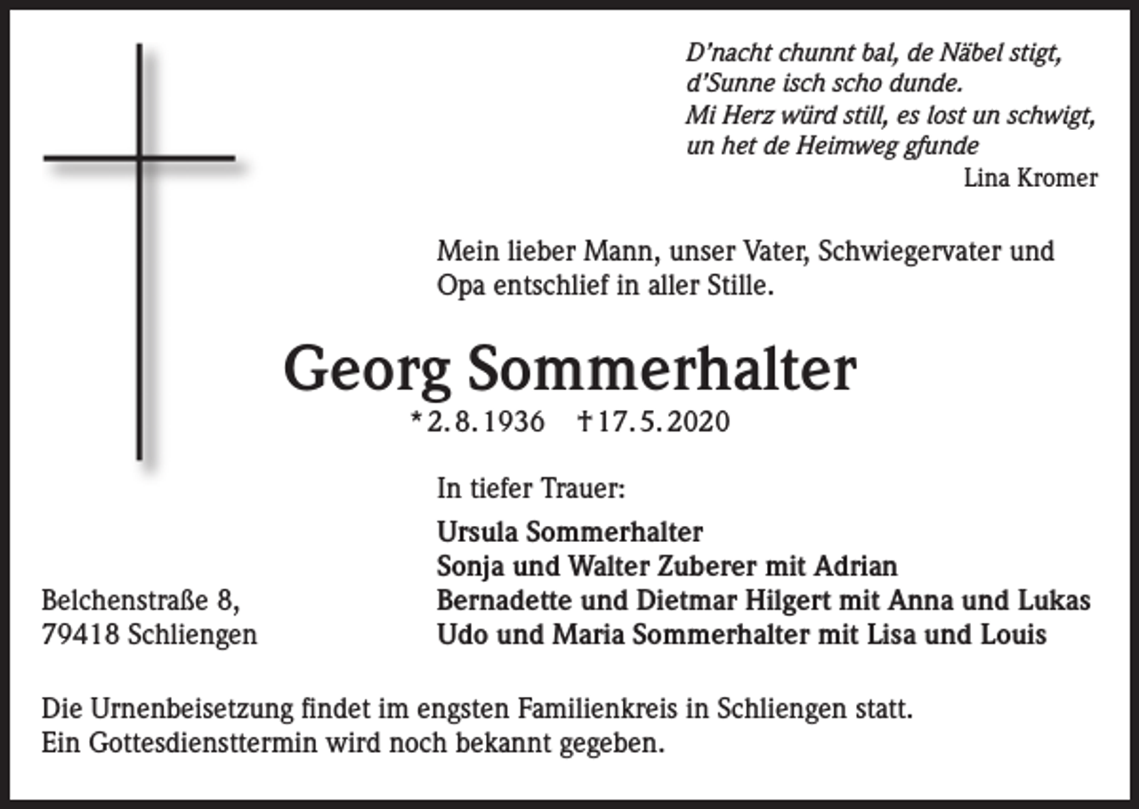 <p>D’nacht chunnt bal, de Näbel stigt,<br />d’Sunne isch scho dunde.<br />Mi Herz würd still, es lost un schwigt,<br />un het de Heimweg gfunde<br />Lina Kromer</p><p>Mein lieber Mann, unser Vater, Schwiegervater und<br />Opa entschlief in aller Stille.</p><p>Georg Sommerhalter<br />* 2. 8. 1936</p><p>Belchenstraße 8,<br />79418 Schliengen</p><p>† 17. 5. 2020</p><p>In tiefer Trauer:<br />Ursula Sommerhalter<br />Sonja und Walter Zuberer mit Adrian<br />Bernadette und Dietmar Hilgert mit Anna und Lukas<br />Udo und Maria Sommerhalter mit Lisa und Louis</p><p>Die Urnenbeisetzung findet im engsten Familienkreis in Schliengen statt.<br />Ein Gottesdiensttermin wird noch bekannt gegeben.</p>
