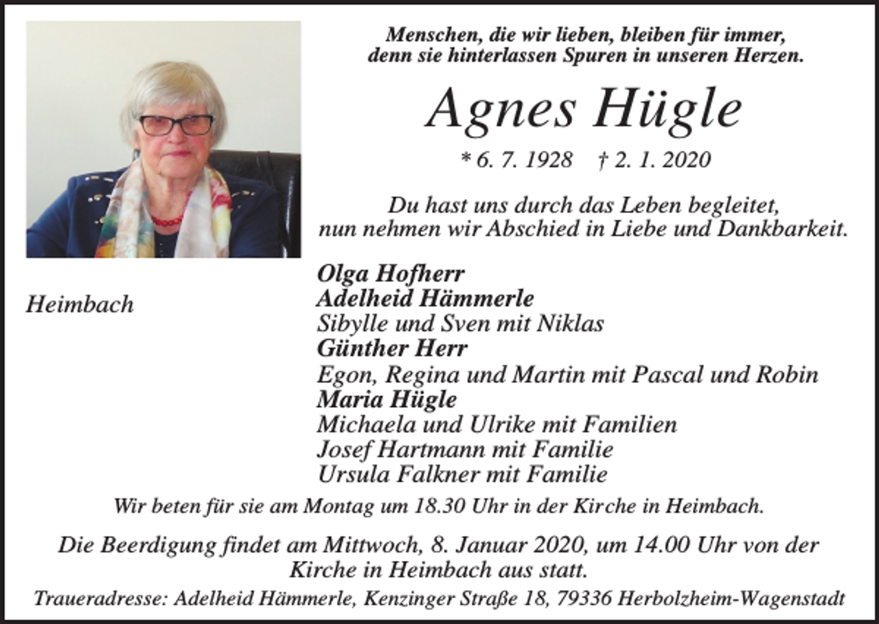 <p>Menschen, die wir lieben, bleiben für immer,<br />denn sie hinterlassen Spuren in unseren Herzen.</p><p>Agnes Hügle<br />* 6. 7. 1928</p><p>† 2. 1. 2020</p><p>Du hast uns durch das Leben begleitet,<br />nun nehmen wir Abschied in Liebe und Dankbarkeit.</p><p>Heimbach</p><p>Olga Hofherr<br />Adelheid Hämmerle<br />Sibylle und Sven mit Niklas<br />Günther Herr<br />Egon, Regina und Martin mit Pascal und Robin<br />Maria Hügle<br />Michaela und Ulrike mit Familien<br />Josef Hartmann mit Familie<br />Ursula Falkner mit Familie</p><p>Wir beten für sie am Montag um 18.30 Uhr in der Kirche in Heimbach.</p><p>Die Beerdigung findet am Mittwoch, 8. Januar 2020, um 14.00 Uhr von der<br />Kirche in Heimbach aus statt.<br />Traueradresse: Adelheid Hämmerle, Kenzinger Straße 18, 79336 Herbolzheim-Wagenstadt</p>