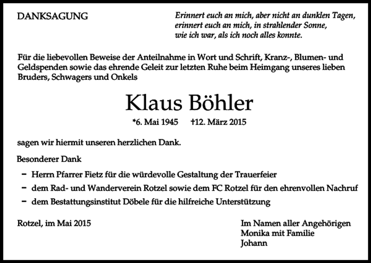 <p>DANKSAGUNG</p><p>Erinnert euch an mich, aber nicht an dunklen Tagen,<br />erinnert euch an mich, in strahlender Sonne,<br />wie ich war, als ich noch alles konnte.</p><p>Für die liebevollen Beweise der Anteilnahme in Wort und Schrift, Kranz-, Blumen- und<br />Geldspenden sowie das ehrende Geleit zur letzten Ruhe beim Heimgang unseres lieben<br />Bruders, Schwagers und Onkels</p><p>Klaus Böhler<br />*6. Mai 1945</p><p>†12. März 2015</p><p>sagen wir hiermit unseren herzlichen Dank.<br />Besonderer Dank<br />D Herrn Pfarrer Fietz für die würdevolle Gestaltung der Trauerfeier<br />D dem Rad- und Wanderverein Rotzel sowie dem FC Rotzel für den ehrenvollen Nachruf<br />D dem Bestattungsinstitut Döbele für die hilfreiche Unterstützung<br />Rotzel, im Mai 2015</p><p>Im Namen aller Angehörigen<br />Monika mit Familie<br />Johann</p>
