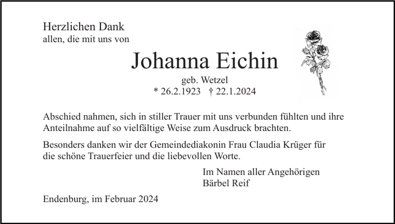 <p>Herzlichen Dank<br />allen, die mit uns von</p><p>Johanna Eichin<br />geb. Wetzel<br />* 26.2.1923 † 22.1.2024<br />Abschied nahmen, sich in stiller Trauer mit uns verbunden fühlten und ihre<br />Anteilnahme auf so vielfältige Weise zum Ausdruck brachten.<br />Besonders danken wir der Gemeindediakonin Frau Claudia Krüger für<br />die schöne Trauerfeier und die liebevollen Worte.<br />Im Namen aller Angehörigen<br />Bärbel Reif<br />Endenburg, im Februar 2024</p>