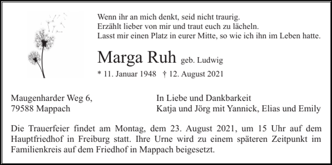 <p>Wenn ihr an mich denkt, seid nicht traurig.<br />Erzählt lieber von mir und traut euch zu lächeln.<br />Lasst mir einen Platz in eurer Mitte, so wie ich ihn im Leben hatte.</p><p>Marga Ruh geb. Ludwig<br />* 11. Januar 1948 † 12. August 2021</p><p>Maugenharder Weg 6,<br />79588 Mappach</p><p>In Liebe und Dankbarkeit<br />Katja und Jörg mit Yannick, Elias und Emily</p><p>Die Trauerfeier findet am Montag, dem 23. August 2021, um 15 Uhr auf dem<br />Hauptfriedhof in Freiburg statt. Ihre Urne wird zu einem späteren Zeitpunkt im<br />Familienkreis auf dem Friedhof in Mappach beigesetzt.</p>