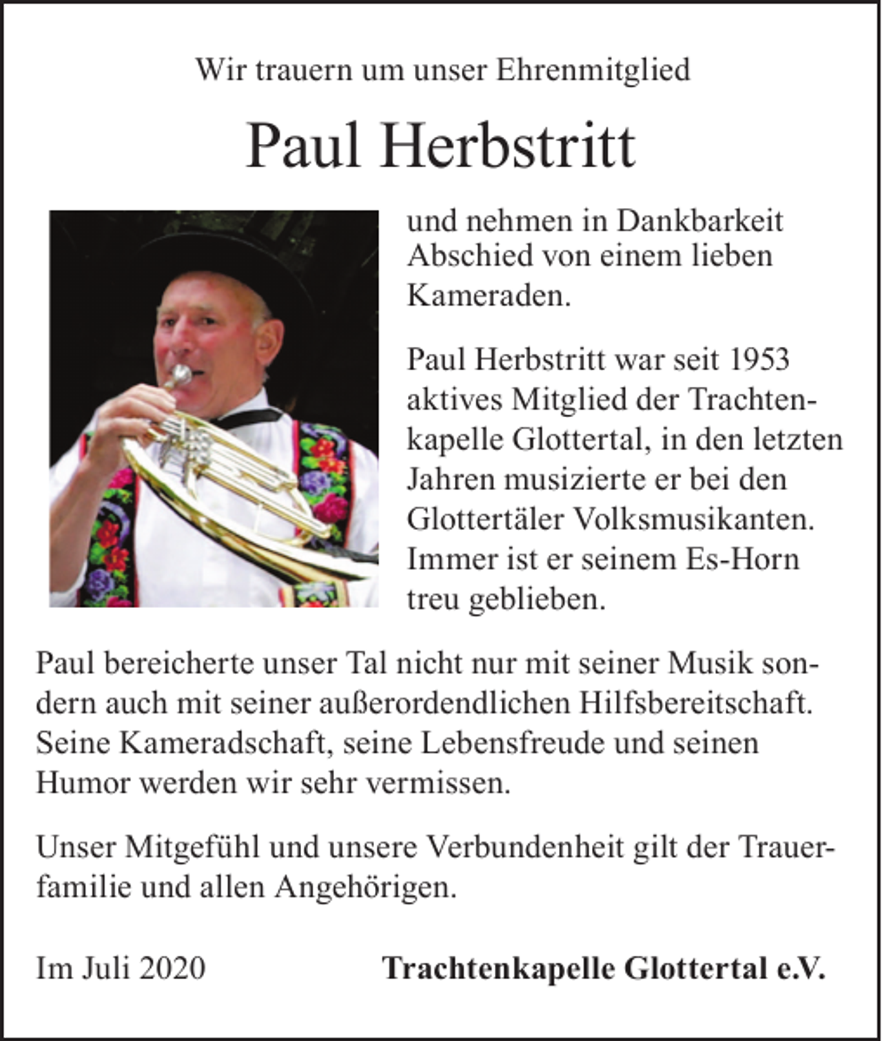 <p>Wir trauern um unser Ehrenmitglied</p><p>Paul Herbstritt<br />und nehmen in Dankbarkeit<br />Abschied von einem lieben<br />Kameraden.<br />Paul Herbstritt war seit 1953<br />aktives Mitglied der Trachtenkapelle Glottertal, in den letzten<br />Jahren musizierte er bei den<br />Glottertäler Volksmusikanten.<br />Immer ist er seinem Es-Horn<br />treu geblieben.<br />Paul bereicherte unser Tal nicht nur mit seiner Musik sondern auch mit seiner außerordendlichen Hilfsbereitschaft.<br />Seine Kameradschaft, seine Lebensfreude und seinen<br />Humor werden wir sehr vermissen.<br />Unser Mitgefühl und unsere Verbundenheit gilt der Trauerfamilie und allen Angehörigen.<br />Im Juli 2020</p><p>Trachtenkapelle Glottertal e.V.</p>