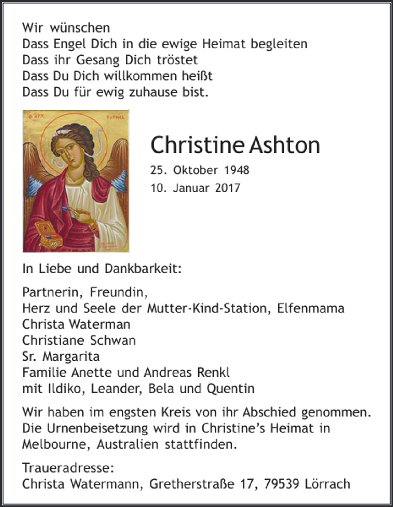 <p>Wir wünschen<br />Dass Engel Dich in die ewige Heimat begleiten<br />Dass ihr Gesang Dich tröstet<br />Dass Du Dich willkommen heißt<br />Dass Du für ewig zuhause bist.</p><p>Christine Ashton<br />25. Oktober 1948<br />10. Januar 2017</p><p>In Liebe und Dankbarkeit:<br />Partnerin, Freundin,<br />Herz und Seele der Mutter-Kind-Station, Elfenmama<br />Christa Waterman<br />Christiane Schwan<br />Sr. Margarita<br />Familie Anette und Andreas Renkl<br />mit Ildiko, Leander, Bela und Quentin<br />Wir haben im engsten Kreis von ihr Abschied genommen.<br />Die Urnenbeisetzung wird in Christine’s Heimat in<br />Melbourne, Australien stattfinden.<br />Traueradresse:<br />Christa Watermann, Gretherstraße 17, 79539 Lörrach</p>