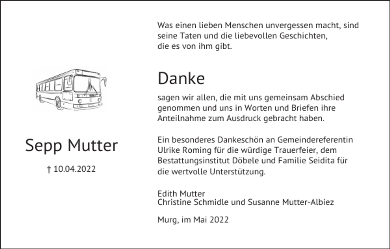 <p>Was einen lieben Menschen unvergessen macht, sind<br />seine Taten und die liebevollen Geschichten,<br />die es von ihm gibt.</p><p>Danke<br />sagen wir allen, die mit uns gemeinsam Abschied<br />genommen und uns in Worten und Briefen ihre<br />Anteilnahme zum Ausdruck gebracht haben.</p><p>Sepp Mutter<br />† 10.04.2022</p><p>Ein besonderes Dankeschön an Gemeindereferentin<br />Ulrike Roming für die würdige Trauerfeier, dem<br />Bestattungsinstitut Döbele und Familie Seidita für<br />die wertvolle Unterstützung.<br />Edith Mutter<br />Christine Schmidle und Susanne Mutter-Albiez<br />Murg, im Mai 2022</p>