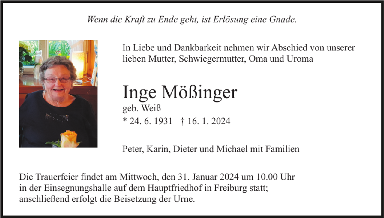 <p>Wenn die Kraft zu Ende geht, ist Erlösung eine Gnade.<br />In Liebe und Dankbarkeit nehmen wir Abschied von unserer<br />lieben Mutter, Schwiegermutter, Oma und Uroma</p><p>Inge Mößinger<br />geb. Weiß<br />* 24. 6. 1931 † 16. 1. 2024<br />Peter, Karin, Dieter und Michael mit Familien<br />Die Trauerfeier findet am Mittwoch, den 31. Januar 2024 um 10.00 Uhr<br />in der Einsegnungshalle auf dem Hauptfriedhof in Freiburg statt;<br />anschließend erfolgt die Beisetzung der Urne.</p>
