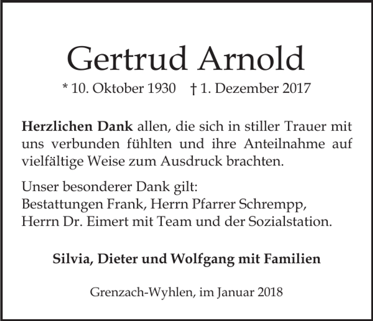 <p>GGertrud<br />ertr u d Arnold<br />Ar n ol d</p><p>* 10.<br />1 0. Oktober<br />O kt o b er 1930<br />1 9 3 0 †† 1.<br />1 . Dezember<br />D e z e m b er<br />HHerzlichen<br />er zli c h e n DDank<br />a n k all<br />e n, die<br />di e si<br />c h iin<br />n still<br />er Trauer<br />Tr a u er mit<br />mit<br />allen,<br />sich<br />stiller<br />uuns<br />n s vverbunden<br />er b u n d e n ffühlten<br />ü hlt e n und<br />u n d iihre<br />hr e Anteilnahme<br />A nt eil n a h m e a auf<br />uf<br />vielfältige<br />brachten.<br />vi elf älti g e Weise<br />W ei s e zzum<br />u m Ausdruck<br />A u s dr u c k br<br />a c ht e n.<br />U n s er bbesonderer<br />Unser<br />e s o n d er er DDank<br />a n k gilt:<br />gilt:<br />BBestattungen<br />e st att u n g e n Fr<br />a n k, Herrn<br />H e rr n Pfarrer<br />Pf arr er Schrempp,<br />S c hr e m p p,<br />Frank,<br />Dr.EiEimert<br />HHerrn<br />err n Dr.<br />m ert mit<br />mit TTeam<br />e a m und<br />u n d der<br />d er Sozialstation.<br />S o zi al st at i o n.<br />Silvia,<br />Sil<br />vi a, Dieter<br />Di et er uund<br />n d Wolfgang<br />W ol f g a n g mit<br />mit Familien<br />F a mili e n<br />Grenzach-Wyhlen,<br />Gr<br />e n z a c h- W y hl e n, i im<br />m J Januar<br />a n u ar 22</p>