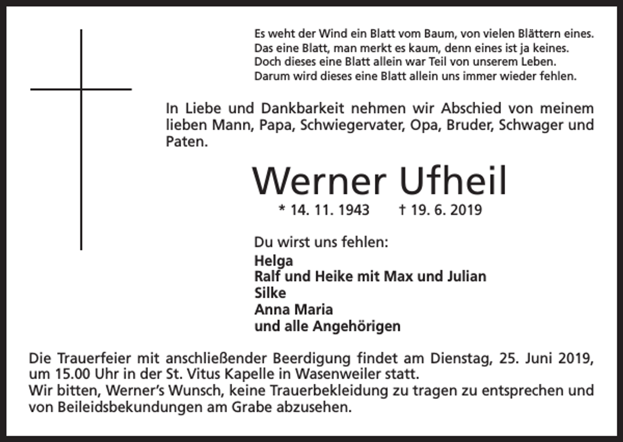 <p>Es weht der Wind ein Blatt vom Baum, von vielen Blättern eines.<br />Das eine Blatt, man merkt es kaum, denn eines ist ja keines.<br />Doch dieses eine Blatt allein war Teil von unserem Leben.<br />Darum wird dieses eine Blatt allein uns immer wieder fehlen.</p><p>In Liebe und Dankbarkeit nehmen wir Abschied von m<br />­ einem<br />­lieben Mann, Papa, Schwiegervater, Opa, B<br />­ ruder, Schwager und<br />Paten.</p><p>Werner Ufheil<br />* 14. 11. 1943 † 19. 6. 2019</p><p>Du wirst uns fehlen:<br />Helga<br />Ralf und Heike mit Max und Julian<br />Silke<br />Anna Maria<br />und alle Angehörigen<br />Die Trauerfeier mit anschließender Beerdigung findet am Dienstag, 25. Juni 2019,<br />um 15.00 Uhr in der St. Vitus Kapelle in Wasenweiler statt.<br />Wir bitten, Werner’s Wunsch, keine Trauerbekleidung zu tragen zu ent­sprechen und<br />von Beileidsbekundungen am Grabe abzusehen.</p>