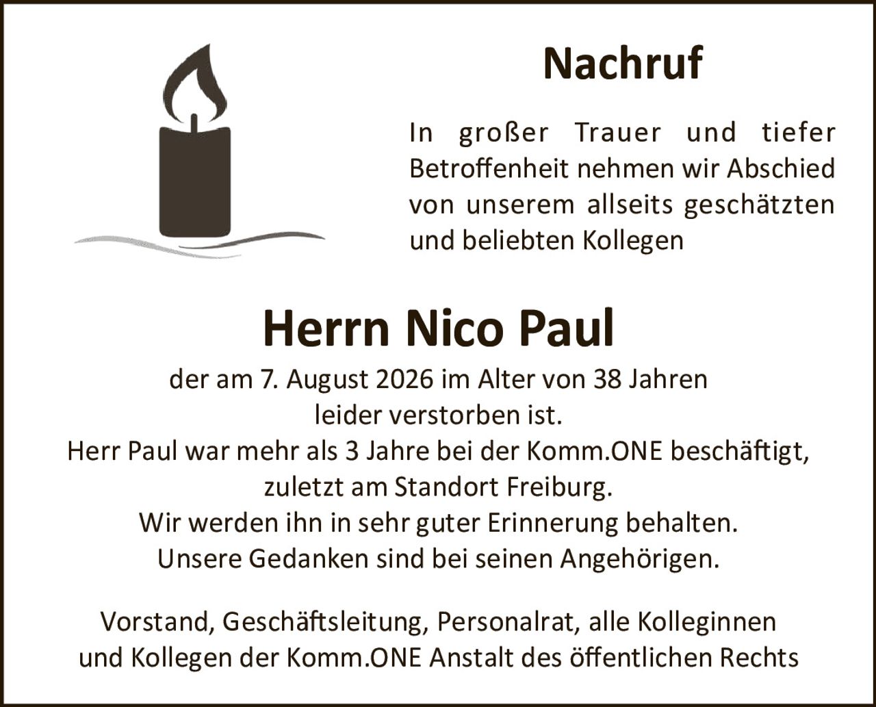 <p>In großer Trauer und tiefer Betroffenheit nehmen wir Abschied von unserem allseits geschätzten und beliebten Kollegen</p>
<p><strong>Herrn Nico Paul</strong></p>
<p>der am 7. August 2026 im Alter von 38 Jahren leider verstorben ist.</p>
<p>Herr Paul war mehr als 3 Jahre bei der Komm.ONE beschäftigt, zuletzt am Standort Freiburg.</p>
<p>Wir werden ihn in sehr guter Erinnerung behalten. Unsere Gedanken sind bei seinen Angehörigen.</p>
<p>Vorstand, Geschäftsleitung, Personalrat, alle Kolleginnen und Kollegen der Komm.ONE Anstalt des öffentlichen Rechts</p>