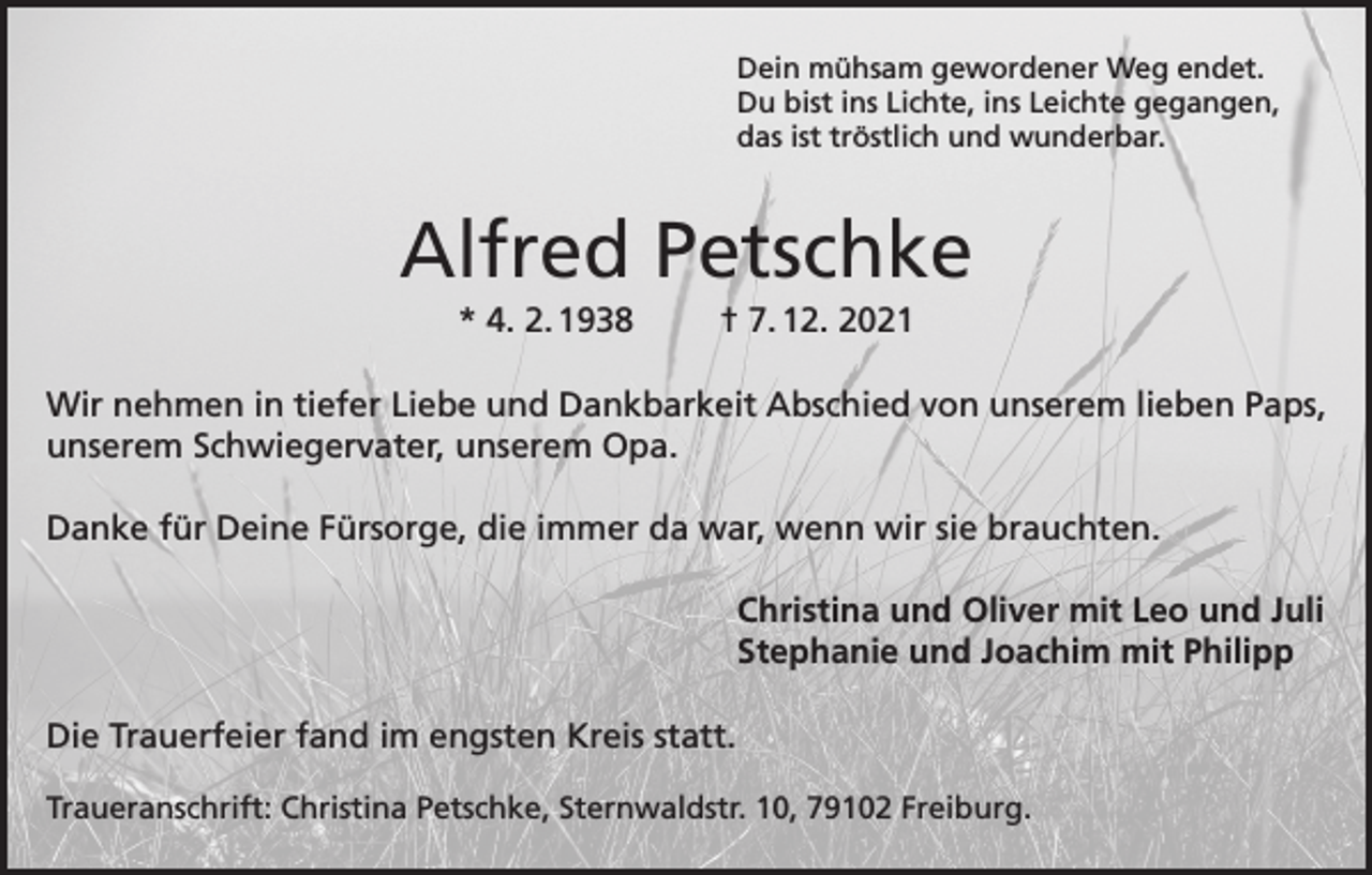 <p>Dein mühsam gewordener Weg endet.<br />Du bist ins Lichte, ins Leichte gegangen,<br />das ist tröstlich und wunderbar.</p><p>Alfred Petschke<br />* 4. 2. 1938</p><p>† 7. 12. 2021</p><p>Wir nehmen in tiefer Liebe und Dankbarkeit Abschied von unserem lieben Paps,<br />unserem Schwiegervater, unserem Opa.<br />Danke für Deine Fürsorge, die immer da war, wenn wir sie brauchten.<br />Christina und Oliver mit Leo und Juli<br />Stephanie und Joachim mit Philipp<br />Die Trauerfeier fand im engsten Kreis statt.<br />Traueranschrift: Christina Petschke, Sternwaldstr. 10, 79102 Freiburg.</p>