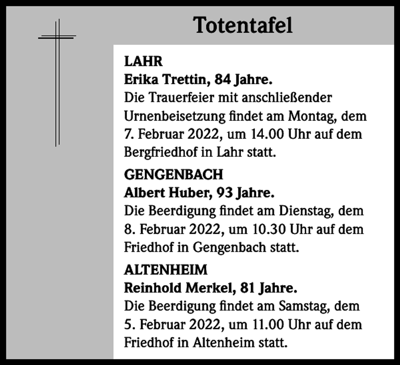 <p>Totentafel<br />Totentafel<br />LAHR<br />Erika Trettin, 84 Jahre.<br />Die Trauerfeier mit anschließender<br />Urnenbeisetzung findet am Montag, dem<br />7. Februar 2022, um 14.00 Uhr auf dem<br />Bergfriedhof in Lahr statt.<br />GENGENBACH<br />Albert Huber, 93 Jahre.<br />Die Beerdigung findet am Dienstag, dem<br />8. Februar 2022, um 10.30 Uhr auf dem<br />Friedhof in Gengenbach statt.<br />ALTENHEIM<br />Reinhold Merkel, 81 Jahre.<br />Die Beerdigung findet am Samstag, dem<br />5. Februar 2022, um 11.00 Uhr auf dem<br />Friedhof in Altenheim statt.</p>