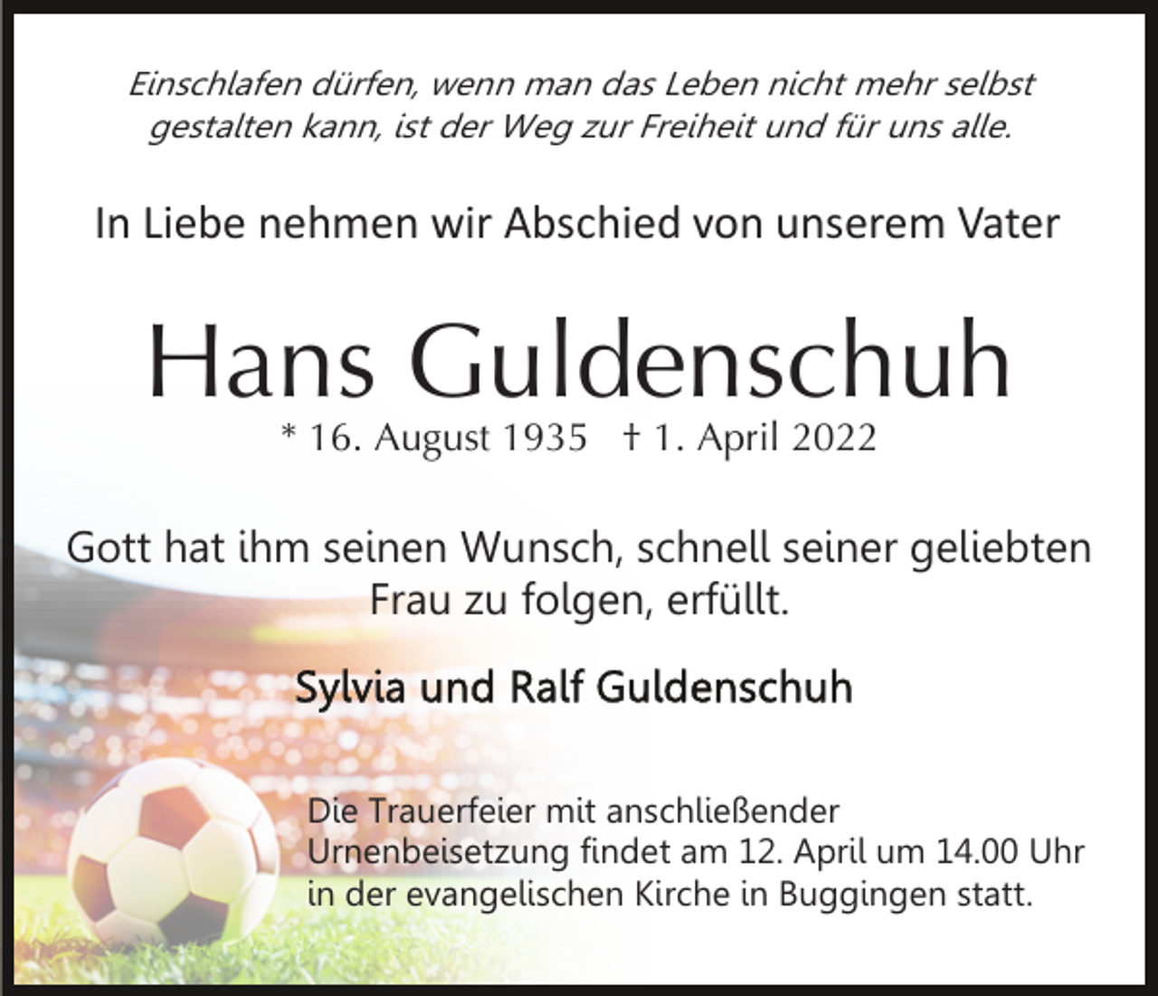 <p>Einschlafen dürfen, wenn man das Leben nicht mehr selbst<br />gestalten kann, ist der Weg zur Freiheit und für uns alle.</p><p>In Liebe nehmen wir Abschied von unserem Vater</p><p>Hans Guldenschuh<br />* 16. August 1935 † 1. April 2022</p><p>Gott hat ihm seinen Wunsch, schnell seiner geliebten<br />Frau zu folgen, erfüllt.</p><p>Die Trauerfeier mit anschließender<br />Urnenbeisetzung findet am 12. April um 14.00 Uhr<br />in der evangelischen Kirche in Buggingen statt.</p>