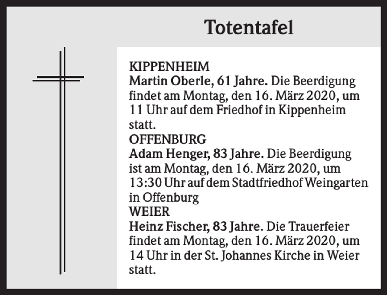 <p>Totentafel<br />KIPPENHEIM<br />Martin Oberle, 61 Jahre. Die Beerdigung<br />findet am Montag, den 16. März 2020, um<br />11 Uhr auf dem Friedhof in Kippenheim<br />statt.<br />OFFENBURG<br />Adam Henger, 83 Jahre. Die Beerdigung<br />ist am Montag, den 16. März 2020, um<br />13:30 Uhr auf dem Stadtfriedhof Weingarten<br />in Offenburg<br />WEIER<br />Heinz Fischer, 83 Jahre. Die Trauerfeier<br />findet am Montag, den 16. März 2020, um<br />14 Uhr in der St. Johannes Kirche in Weier<br />statt.</p>