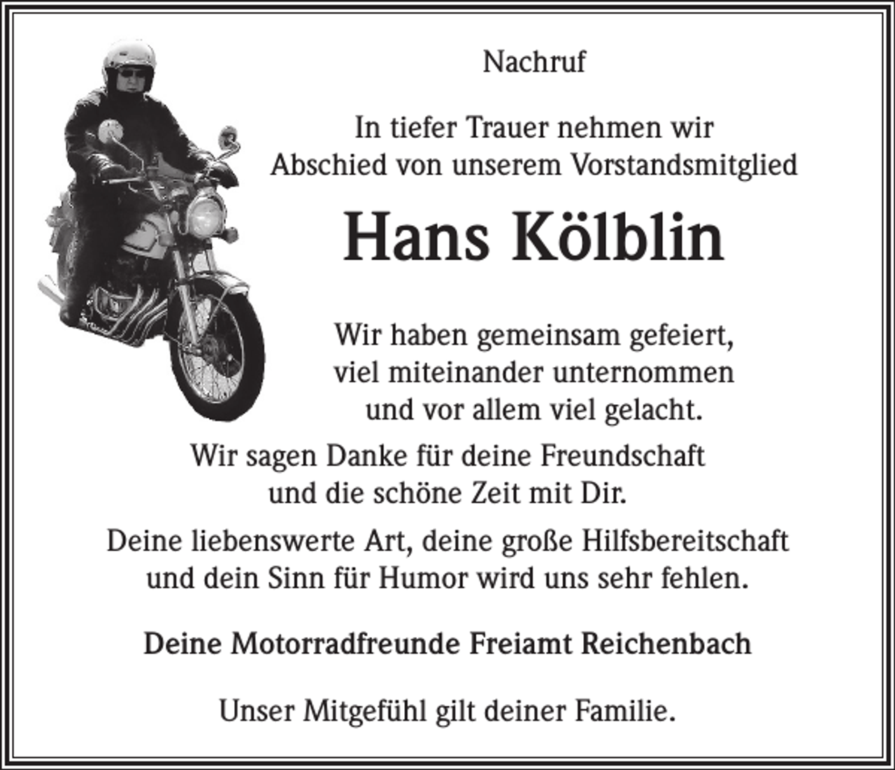 <p>Nachruf<br />In tiefer Trauer nehmen wir<br />Abschied von unserem Vorstandsmitglied</p><p>Hans Kölblin<br />Wir haben gemeinsam gefeiert,<br />viel miteinander unternommen<br />und vor allem viel gelacht.<br />Wir sagen Danke für deine Freundschaft<br />und die schöne Zeit mit Dir.<br />Deine liebenswerte Art, deine große Hilfsbereitschaft<br />und dein Sinn für Humor wird uns sehr fehlen.<br />Deine Motorradfreunde Freiamt Reichenbach<br />Unser Mitgefühl gilt deiner Familie.</p>