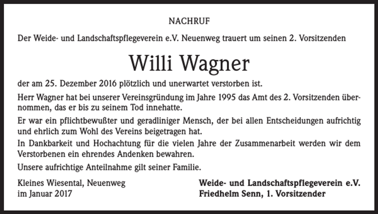 <p>NACHRUF<br />Der Weide- und Landschaftspflegeverein e.V. Neuenweg trauert um seinen 2. Vorsitzenden</p><p>Willi Wagner<br />der am 25. Dezember 2016 plötzlich und unerwartet verstorben ist.<br />Herr Wagner hat bei unserer Vereinsgründung im Jahre 1995 das Amt des 2. Vorsitzenden übernommen, das er bis zu seinem Tod innehatte.<br />Er war ein pflichtbewußter und geradliniger Mensch, der bei allen Entscheidungen aufrichtig<br />und ehrlich zum Wohl des Vereins beigetragen hat.<br />In Dankbarkeit und Hochachtung für die vielen Jahre der Zusammenarbeit werden wir dem<br />Verstorbenen ein ehrendes Andenken bewahren.<br />Unsere aufrichtige Anteilnahme gilt seiner Familie.<br />Kleines Wiesental, Neuenweg<br />im Januar 2017</p><p>Weide- und Landschaftspflegeverein e.V.<br />Friedhelm Senn, 1. Vorsitzender</p>