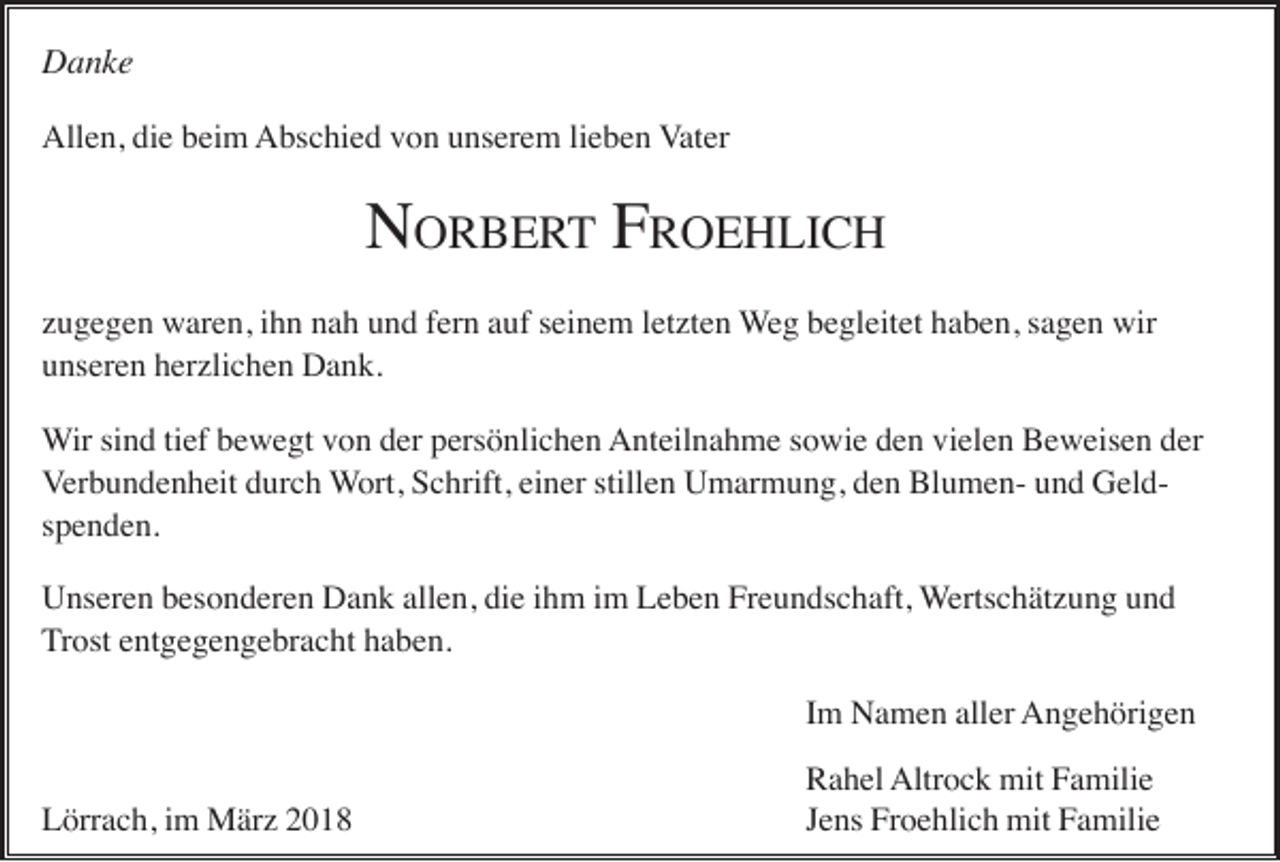 <p>DDanke<br />a nke<br />Allen,<br />All<br />e n, didie<br />e bbeim<br />ei m AAbschied<br />bs c hi e d vvon<br />o n uunserem<br />ns er e m lilieben<br />e b e n VVater<br />at er</p><p>N ORBERT<br />O R B E R T FFRROEHLICH<br />O E H LI C H<br />N<br />zugegen<br />z u g e g e n waren,<br />w ar e n, iihn<br />h n nah<br />n a h und<br />u n d ffern<br />er n aauf<br />uf sseinem<br />ei n e m lletzten<br />et zt e n Weg<br />W e g begleitet<br />b e gl eit et haben,<br />h a b e n, ssagen<br />a g e n wir<br />wir<br />unseren<br />u ns er e n hherzlichen<br />er zli c h e n Dank.<br />D a n k.<br />W ir sind<br />si n d ti<br />ef bewegt<br />b e w e gt von<br />v o n der<br />d er persönlichen<br />p ers ö nli c h e n Anteilnahme<br />A nt eil n a h m e s sowie<br />o wi e dden<br />e n vivielen<br />el e n BBeweisen<br />e w eis e n dder<br />er<br />Wir<br />tief<br />Verbundenheit<br />einer<br />stillen<br />V er b u n d e n h eit durch<br />d ur c h WWort,<br />ort, Schrift,<br />S c hrift, ei<br />n er still<br />e n Umarmung,<br />U m ar m u n g, dden<br />e n BlumenBl u m e n- uund<br />n d GeldG el ds p e n d e n.<br />spenden.<br />Unseren<br />allen,<br />U ns er e n bbesonderen<br />es o n d er e n DDank<br />a n k all<br />e n, didie<br />e i ihm<br />h m i im<br />m LLeben<br />e b e n FrFreundschaft,<br />e u n ds c h aft, Wertschätzung<br />W erts c h ät z u n g und<br />und<br />T r ost entgegengebracht<br />e nt g e g e n g e br a c ht haben.<br />h a b e n.<br />Trost<br />Im<br />I m Namen<br />N a m e n aller<br />all er Angehörigen<br />A n g e h öri g e n<br />Lörrach,<br />L örr a c h, i im<br />m März<br />M är z 22</p><p>R a h el Altr<br />o c k mit<br />mit FFamilie<br />a mili e<br />Rahel<br />Altrock<br />JJens<br />e ns Froehlich<br />Fr o e hli c h mit<br />mit Familie<br />F a mili e</p>