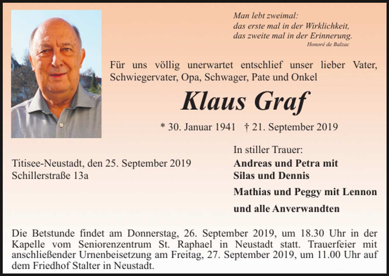<p>Man lebt zweimal:<br />das erste mal in der Wirklichkeit,<br />das zweite mal in der Erinnerung.<br />Honoré de Balzac</p><p>Für uns völlig unerwartet entschlief unser lieber Vater,<br />Schwiegervater, Opa, Schwager, Pate und Onkel</p><p>Klaus Graf<br />* 30. Januar 1941 † 21. September 2019<br />Titisee-Neustadt, den 25. September 2019<br />Schillerstraße 13a</p><p>In stiller Trauer:<br />Andreas und Petra mit<br />Silas und Dennis<br />Mathias und Peggy mit Lennon<br />und alle Anverwandten</p><p>Die Betstunde findet am Donnerstag, 26. September 2019, um 18.30 Uhr in der<br />Kapelle vom Seniorenzentrum St. Raphael in Neustadt statt. Trauerfeier mit<br />anschließender Urnenbeisetzung am Freitag, 27. September 2019, um 11.00 Uhr auf<br />dem Friedhof Stalter in Neustadt.</p>