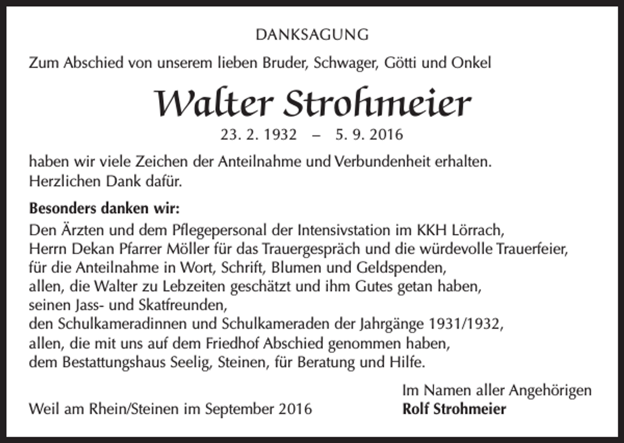 <p>Danksagung<br />Zum Abschied von unserem lieben Bruder, Schwager, Götti und Onkel</p><p>Walter Strohmeier<br />23. 2. 1932 – 5. 9. 2016</p><p>haben wir viele Zeichen der Anteilnahme und Verbundenheit erhalten.<br />Herzlichen Dank dafür.<br />Besonders danken wir:<br />Den Ärzten und dem Pflegepersonal der Intensivstation im KKH Lörrach,<br />Herrn Dekan Pfarrer Möller für das Trauergespräch und die würdevolle Trauerfeier,<br />für die Anteilnahme in Wort, Schrift, Blumen und Geldspenden,<br />allen, die Walter zu Lebzeiten geschätzt und ihm Gutes getan haben,<br />seinen Jass- und Skatfreunden,<br />den Schulkameradinnen und Schulkameraden der Jahrgänge 1931/1932,<br />allen, die mit uns auf dem Friedhof Abschied genommen haben,<br />dem Bestattungshaus Seelig, Steinen, für Beratung und Hilfe.</p><p>Weil am Rhein/Steinen im September 2016</p><p>Im Namen aller Angehörigen<br />Rolf Strohmeier</p>