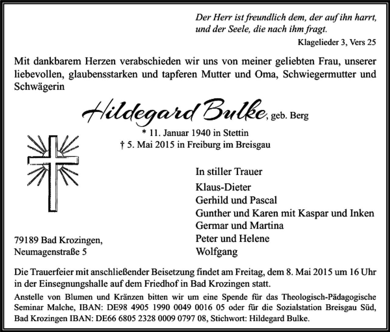 <p>Der Herr ist freundlich dem, der auf ihn harrt,<br />und der Seele, die nach ihm fragt.<br />Klagelieder 3, Vers 25</p><p>Mit dankbarem Herzen verabschieden wir uns von meiner geliebten Frau, unserer<br />liebevollen, glaubensstarken und tapferen Mutter und Oma, Schwiegermutter und<br />Schwägerin</p><p>Hildegard Bulke</p><p>, geb. Berg</p><p>* 11. Januar 1940 in Stettin<br />† 5. Mai 2015 in Freiburg im Breisgau</p><p>79189 Bad Krozingen,<br />Neumagenstraße 5</p><p>In stiller Trauer<br />Klaus-Dieter<br />Gerhild und Pascal<br />Gunther und Karen mit Kaspar und Inken<br />Germar und Martina<br />Peter und Helene<br />Wolfgang</p><p>Die Trauerfeier mit anschließender Beisetzung findet am Freitag, dem 8. Mai 2015 um 16 Uhr<br />in der Einsegnungshalle auf dem Friedhof in Bad Krozingen statt.<br />Anstelle von Blumen und Kränzen bitten wir um eine Spende für das Theologisch-Pädagogische<br />Seminar Malche, IBAN: DE98 4905 199049 0016 05 oder für die Sozialstation Breisgau Süd,<br />Bad Krozingen IBAN: DE6805 2328 0009 0797 08, Stichwort: Hildegard Bulke.</p>