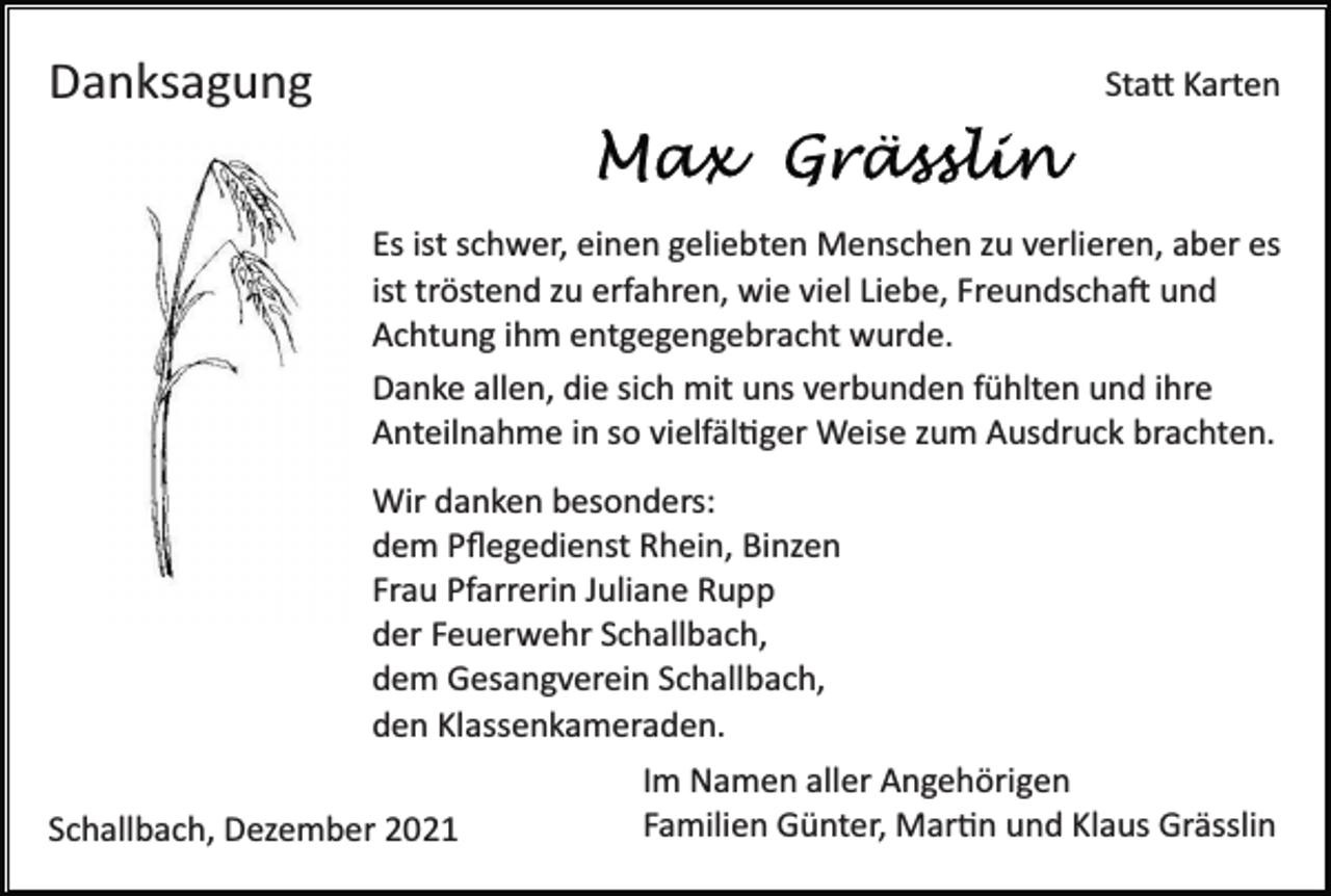 <p>Danksagung</p><p>Sta� Karten</p><p>Es ist schwer, einen geliebten Menschen zu verlieren, aber es<br />ist tröstend zu erfahren, wie viel Liebe, Freundscha� und<br />Achtung ihm entgegengebracht wurde.<br />Danke allen, die sich mit uns verbunden fühlten und ihre<br />Anteilnahme in so vielfäl�ger Weise zum Ausdruck brachten.<br />Wir danken besonders:<br />dem Pﬂegedienst Rhein, Binzen<br />Frau Pfarrerin Juliane Rupp<br />der Feuerwehr Schallbach,<br />dem Gesangverein Schallbach,<br />den Klassenkameraden.<br />Schallbach, Dezember 2021</p><p>Im Namen aller Angehörigen<br />Familien Günter, Mar�n und Klaus Grässlin</p>
