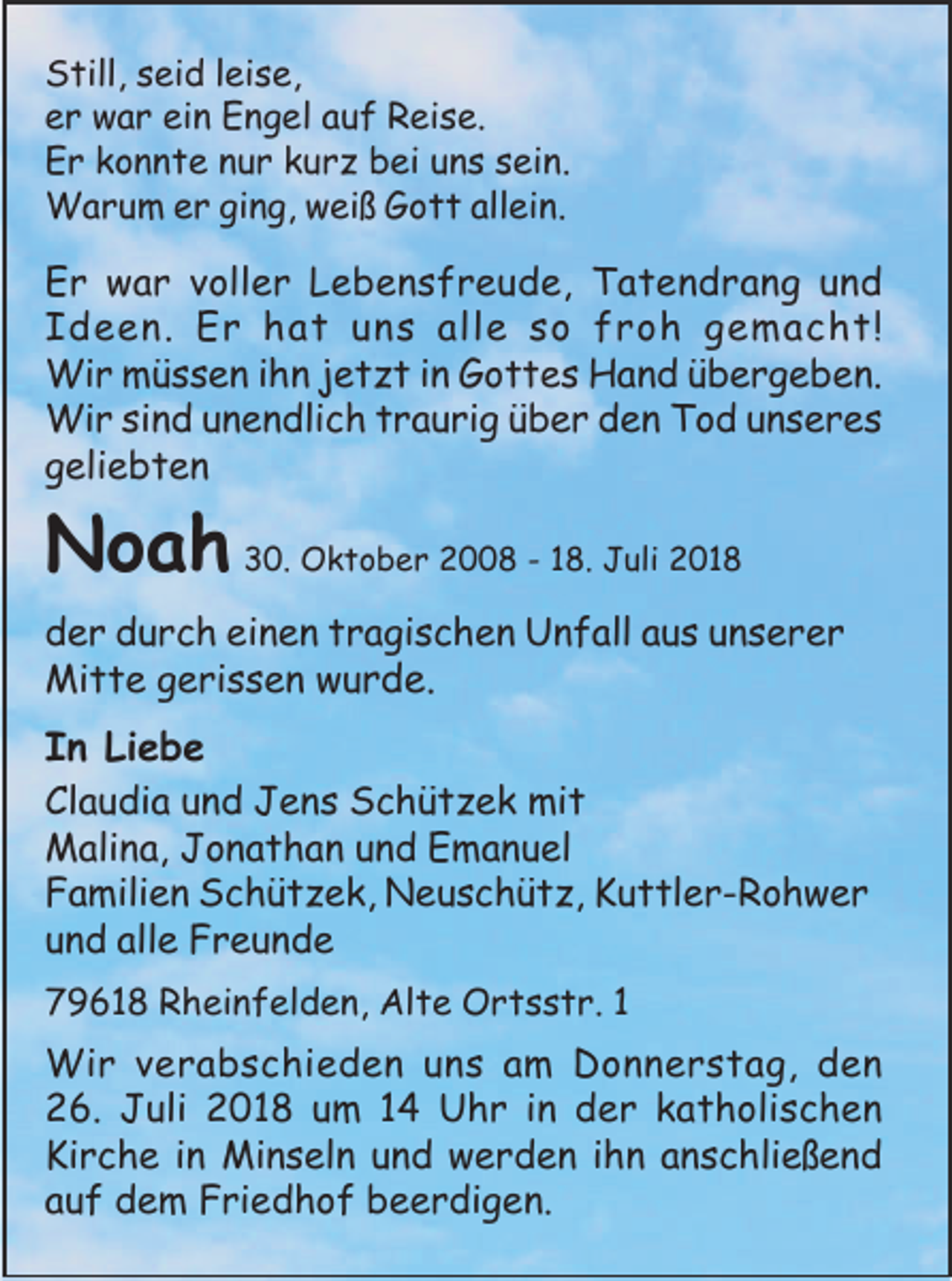 <p>Still, seid leise,<br />er war ein Engel auf Reise.<br />Er konnte nur kurz bei uns sein.<br />Warum er ging, weiß Gott allein.</p><p>Er war voller Lebensfreude, Tatendrang und<br />Ideen. Er hat uns alle so froh gemacht!<br />Wir müssen ihn jetzt in Gottes Hand übergeben.<br />Wir sind unendlich traurig über den Tod unseres<br />geliebten</p><p>Noah 30. Oktober 2008 - 18. Juli 2018<br />der durch einen tragischen Unfall aus unserer<br />Mitte gerissen wurde.</p><p>In Liebe<br />Claudia und Jens Schützek mit<br />Malina, Jonathan und Emanuel<br />Familien Schützek, Neuschütz, Kuttler-Rohwer<br />und alle Freunde<br />79618 Rheinfelden, Alte Ortsstr. 1</p><p>Wir verabschieden uns am Donnerstag, den<br />26. Juli 2018 um 14 Uhr in der katholischen<br />Kirche in Minseln und werden ihn anschließend<br />auf dem Friedhof beerdigen.</p>
