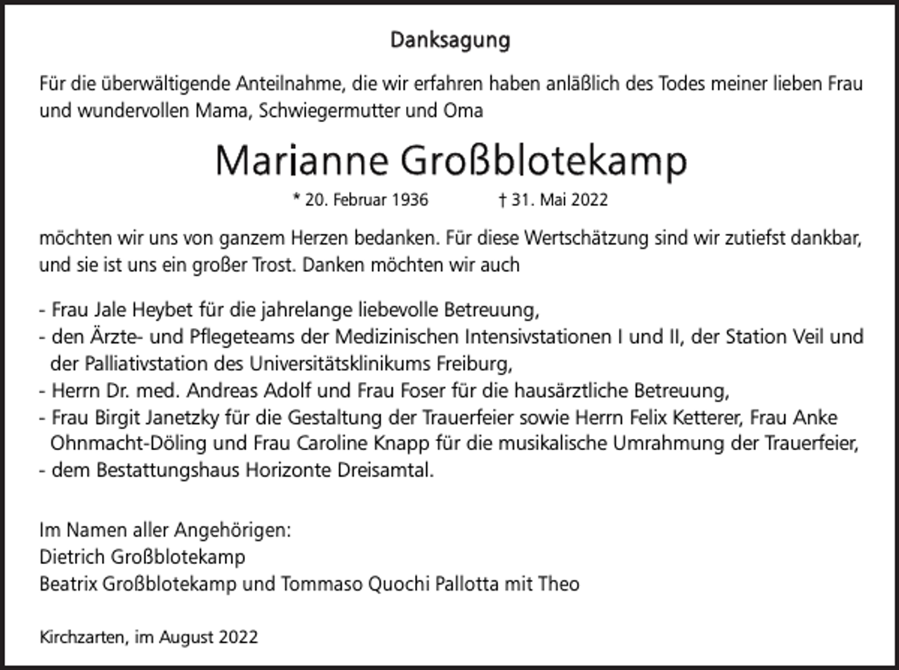 <p>Danksagung<br />Für die überwältigende Anteilnahme, die wir erfahren haben anläßlich des Todes meiner lieben Frau<br />und wundervollen Mama, Schwiegermutter und Oma</p><p>Marianne Großblotekamp<br />* 20. Februar 1936</p><p>† 31. Mai 2022</p><p>möchten wir uns von ganzem Herzen bedanken. Für diese Wertschätzung sind wir zutiefst dankbar,<br />und sie ist uns ein großer Trost. Danken möchten wir auch<br />- Frau Jale Heybet für die jahrelange liebevolle Betreuung,<br />- den Ärzte- und Pflegeteams der Medizinischen Intensivstationen I und II, der Station Veil und<br />der Palliativstation des Universitätsklinikums Freiburg,<br />- Herrn Dr. med. Andreas Adolf und Frau Foser für die hausärztliche Betreuung,<br />- Frau Birgit Janetzky für die Gestaltung der Trauerfeier sowie Herrn Felix Ketterer, Frau Anke<br />Ohnmacht-Döling und Frau Caroline Knapp für die musikalische Umrahmung der Trauerfeier,<br />- dem Bestattungshaus Horizonte Dreisamtal.<br />Im Namen aller Angehörigen:<br />Dietrich Großblotekamp<br />Beatrix Großblotekamp und Tommaso Quochi Pallotta mit Theo<br />Kirchzarten, im August 2022</p>